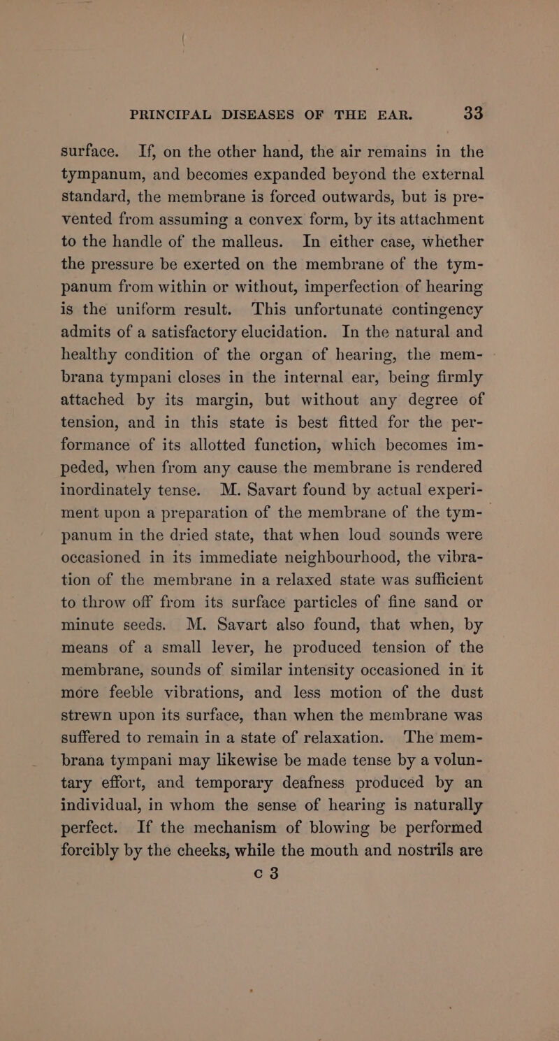 surface. If, on the other hand, the air remains in the tympanum, and becomes expanded beyond the external standard, the membrane is forced outwards, but is pre- vented from assuming a convex form, by its attachment to the handle of the malleus. In either case, whether the pressure be exerted on the membrane of the tym- panum from within or without, imperfection of hearing is the uniform result. This unfortunate contingency admits of a satisfactory elucidation. In the natural and healthy condition of the organ of hearing, the mem- brana tympani closes in the internal ear, being firmly attached by its margin, but without any degree of tension, and in this state is best fitted for the per- formance of its allotted function, which becomes im- peded, when from any cause the membrane is rendered inordinately tense. M. Savart found by actual experi- ment upon a preparation of the membrane of the tym-— panum in the dried state, that when loud sounds were occasioned in its immediate neighbourhood, the vibra- tion of the membrane in a relaxed state was sufficient to throw off from its surface particles of fine sand or minute seeds. M. Savart also found, that when, by means of a small lever, he produced tension of the membrane, sounds of similar intensity occasioned in it more feeble vibrations, and less motion of the dust strewn upon its surface, than when the membrane was suffered to remain in a state of relaxation. The mem- brana tympani may likewise be made tense by a volun- tary effort, and temporary deafness produced by an individual, in whom the sense of hearing is naturally perfect. If the mechanism of blowing be performed forcibly by the cheeks, while the mouth and nostrils are Cc 3