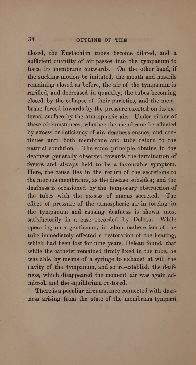 closed, the Eustachian tubes become dilated, and a sufficient quantity of air passes into the tympanum to force its membrane outwards. On the other hand, if the sucking motion be imitated, the mouth and nostrils remaining closed as before, the air of the tympanum is rarified, and decreased in quantity, the tubes becoming closed by the collapse of their parieties, and the mem- brane forced inwards by the pressure exerted on its ex- ternal surface by the atmospheric air. Under either of these circumstances, whether the membrane be affected by excess or deficiency of air, deafness ensues, and con- tinues until both membrane and tube return to the natural condition. ‘The same principle obtains in the deafness generally observed towards the termination of fevers, and always held to be a favourable symptom. Here, the cause lies in the return of the secretions to the mucous membranes, as the disease subsides; and the deafness is occasioned by the temporary obstruction of the tubes with the excess of mucus secreted. The effect of pressure of the atmospheric air in forcing in the tympanum and causing deafness is shown most satisfactorily in a case recorded by Deleau. While operating on a gentleman, in whom catheterism of the tube immediately effected a restoration of the hearing, which had been lost for nine years, Deleau found, that while the catheter remained firmly fixed in the tube, he was able by means of a syringe to exhaust at will the cavity of the tympanum, and so re-establish the deaf- ness, which disappeared the moment air was again ad- mitted, and the equilibrium restored. There is a peculiar circumstance connected with deaf- ness arising from the state of the membrana tympani