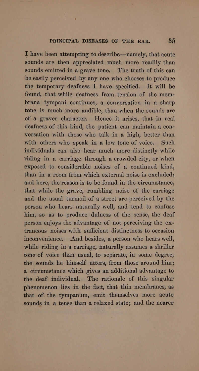 I have been attempting to describe—namely, that acute sounds are then appreciated much more readily than sounds emitted in a grave tone. The truth of this can be easily perceived by any one who chooses to produce the temporary deafness I have specified. It will be found, that while deafness from tension of the mem- brana tympani continues, a conversation in a sharp tone is much more audible, than when the sounds are of a graver character. Hence it arises, that in real deafness of this kind, the patient can maintain a con- versation with those who talk in a high, better than with others who speak in a low tone of voice. Such individuals can also hear much more distinctly while riding in a carriage through a crowded city, or when exposed to considerable noises of a continued kind, than in a room from which external noise is excluded; and here, the reason is to be found in the circumstance, that while the grave, rumbling noise of the carriage and the usual turmoil of a street are perceived by the person who hears naturally well, and tend to confuse him, so as to produce dulness of the sense, the deaf person enjoys the advantage of not perceiving the ex- traneous noises with sufficient distinctness to occasion inconvenience. And besides, a person who hears well, while riding in a carriage, naturally assumes a shriller tone of voice than usual, to separate, in some degree, the sounds he himself utters, from those around him; a circumstance which gives an additional advantage to the deaf individual. The rationale of this singular phenomenon lies in the fact, that thin membranes, as that of the tympanum, emit themselves more acute sounds in a tense than a relaxed state; and the nearer