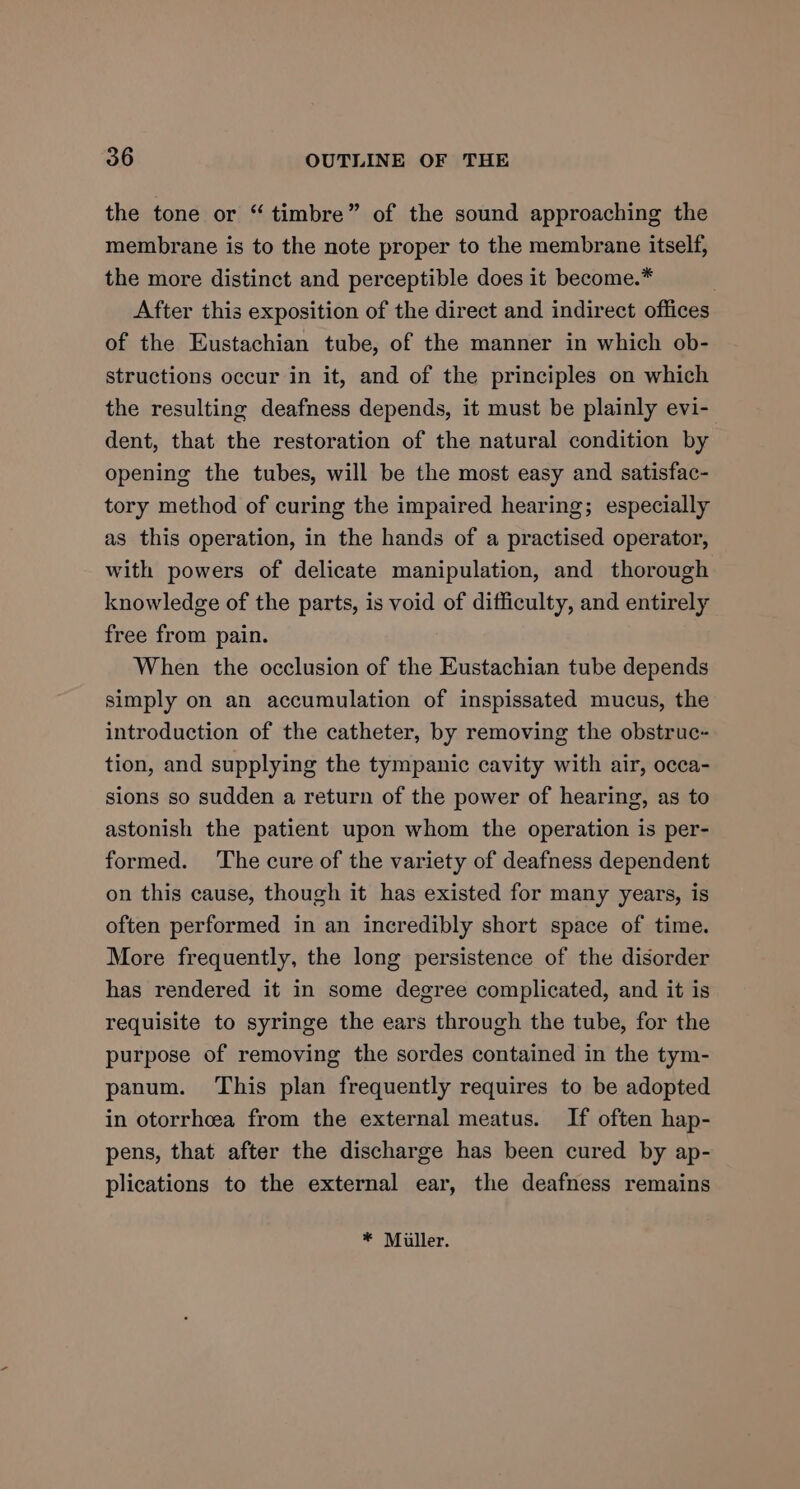 b the tone or “timbre” of the sound approaching the membrane is to the note proper to the membrane itself, the more distinct and perceptible does it become.* : After this exposition of the direct and indirect offices of the Eustachian tube, of the manner in which ob- structions occur in it, and of the principles on which the resulting deafness depends, it must be plainly evi- dent, that the restoration of the natural condition by opening the tubes, will be the most easy and satisfac- tory method of curing the impaired hearing; especially as this operation, in the hands of a practised operator, with powers of delicate manipulation, and thorough knowledge of the parts, is void of difficulty, and entirely free from pain. When the occlusion of the Eustachian tube depends simply on an accumulation of inspissated mucus, the introduction of the catheter, by removing the obstruc- tion, and supplying the tympanic cavity with air, occa- sions so sudden a return of the power of hearing, as to astonish the patient upon whom the operation is per- formed. The cure of the variety of deafness dependent on this cause, though it has existed for many years, is often performed in an incredibly short space of time. More frequently, the long persistence of the disorder has rendered it in some degree complicated, and it is requisite to syringe the ears through the tube, for the purpose of removing the sordes contained in the tym- panum. This plan frequently requires to be adopted in otorrheea from the external meatus. If often hap- pens, that after the discharge has been cured by ap- plications to the external ear, the deafness remains