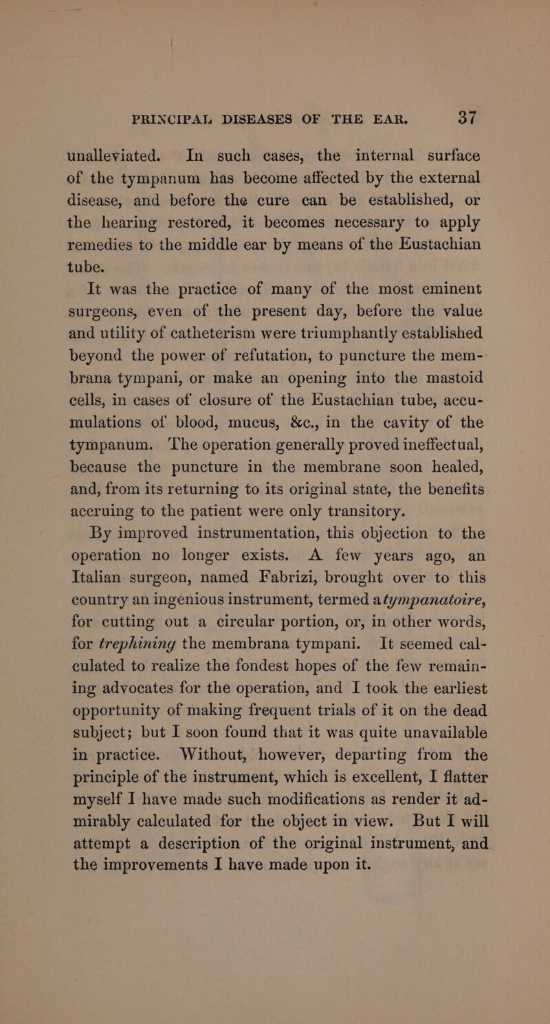 unalleviated. In such cases, the internal surface of the tympanum has become affected by the external disease, and before the cure can be established, or the hearing restored, it becomes necessary to apply remedies to the middle ear by means of the Eustachian tube. It was the practice of many of the most eminent surgeons, even of the present day, before the value and utility of catheterism were triumphantly established beyond the power of refutation, to puncture the mem- brana tympani, or make an opening into the mastoid cells, in cases of closure of the Eustachian tube, accu- mulations of blood, mucus, &amp;c., in the cavity of the tympanum. ‘Lhe operation generally proved ineffectual, because the puncture in the membrane soon healed, and, from its returning to its original state, the benefits accruing to the patient were only transitory. By improved instrumentation, this objection to the operation no longer exists. A few years ago, an Italian surgeon, named Fabrizi, brought over to this country an ingenious instrument, termed atympanatotre, for cutting out a circular portion, or, in other words, for trephining the membrana tympani. It seemed cal- culated to realize the fondest hopes of the few remain- ing advocates for the operation, and I took the earliest opportunity of making frequent trials of it on the dead subject; but I soon found that it was quite unavailable in practice. Without, however, departing from the principle of the instrument, which is excellent, I flatter myself I have made such modifications as render it ad- mirably calculated for the object in view. But I will attempt a description of the original instrument, and the improvements I have made upon it.