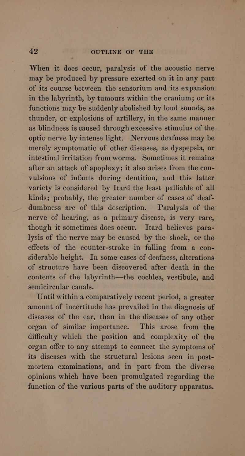 When it does occur, paralysis of the acoustic nerve may be produced by pressure exerted on it in any part of its course between the sensorium and its expansion in the labyrinth, by tumours within the cranium; or its functions may be suddenly abolished by loud sounds, as thunder, or explosions of artillery, in the same manner as blindness is caused through excessive stimulus of the. optic nerve by intense light. Nervous deafness may be merely symptomatic of other diseases, as dyspepsia, or intestinal irritation from worms. Sumetimes it remains after an attack of apoplexy; it also arises from the con- vulsions of infants during dentition, and this latter variety is considered by Itard the least palliable of all kinds; probably, the greater number of cases of deaf- dumbness are of this description. Paralysis of the nerve of hearing, as a primary disease, is very rare, though it sometimes does occur. Itard believes para- lysis of the nerve may be caused by the shock, or the effects of the counter-stroke in falling from a con- siderable height. In some cases of deafness, alterations of structure have been discovered after death in the contents of the labyrinth—the cochlea, vestibule, and semicircular canals. Until within a comparatively recent period, a greater amount of incertitude has prevailed in the diagnosis of diseases of the ear, than in the diseases of any other organ of similar importance. This arose from the difficulty which the position and complexity of the organ offer to any attempt to connect the symptoms of its diseases with the structural lesions seen in post- mortem examinations, and in part from the diverse opinions which have been promulgated regarding the function of the various parts of the auditory apparatus.
