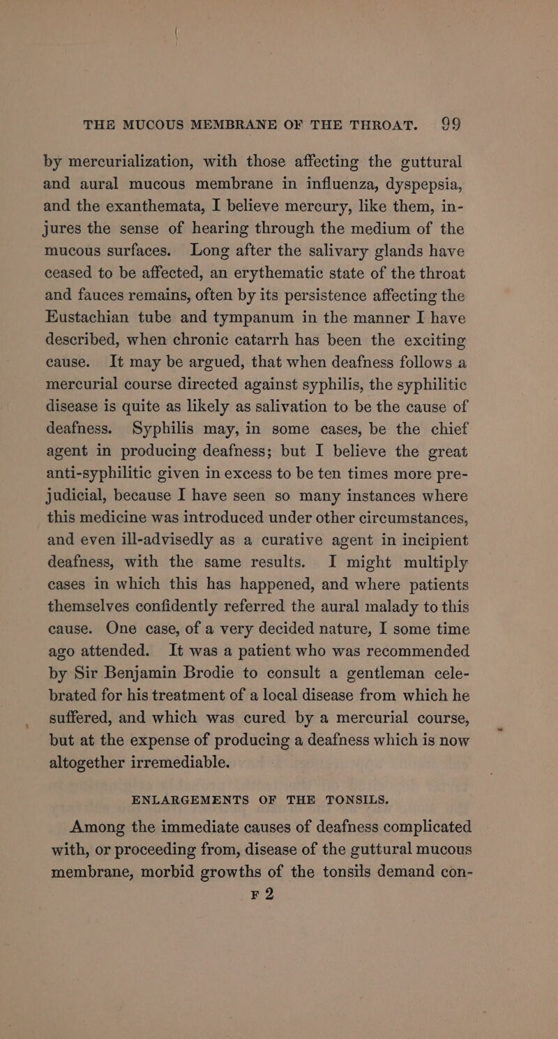 by mercurialization, with those affecting the guttural and aural mucous membrane in influenza, dyspepsia, and the exanthemata, I believe mercury, like them, in- jures the sense of hearing through the medium of the mucous surfaces. Long after the salivary glands have ceased to be affected, an erythematic state of the throat and fauces remains, often by its persistence affecting the Eustachian tube and tympanum in the manner I have described, when chronic catarrh has been the exciting cause. It may be argued, that when deafness follows a mercurial course directed against syphilis, the syphilitic disease is quite as likely as salivation to be the cause of deafness. Syphilis may, in some cases, be the chief agent in producing deafness; but I believe the great anti-syphilitic given in excess to be ten times more pre- judicial, because I have seen so many instances where this medicine was introduced under other circumstances, and even ill-advisedly as a curative agent in incipient deafness, with the same results. I might multiply cases in which this has happened, and where patients themselves confidently referred the aural malady to this cause. One case, of a very decided nature, I some time ago attended. It was a patient who was recommended by Sir Benjamin Brodie to consult a gentleman cele- brated for his treatment of a local disease from which he suffered, and which was cured by a mercurial course, but at the expense of producing a deafness which is now altogether irremediable. ENLARGEMENTS OF THE TONSILS. Among the immediate causes of deafness complicated with, or proceeding from, disease of the guttural mucous membrane, morbid growths of the tonsils demand con- F2