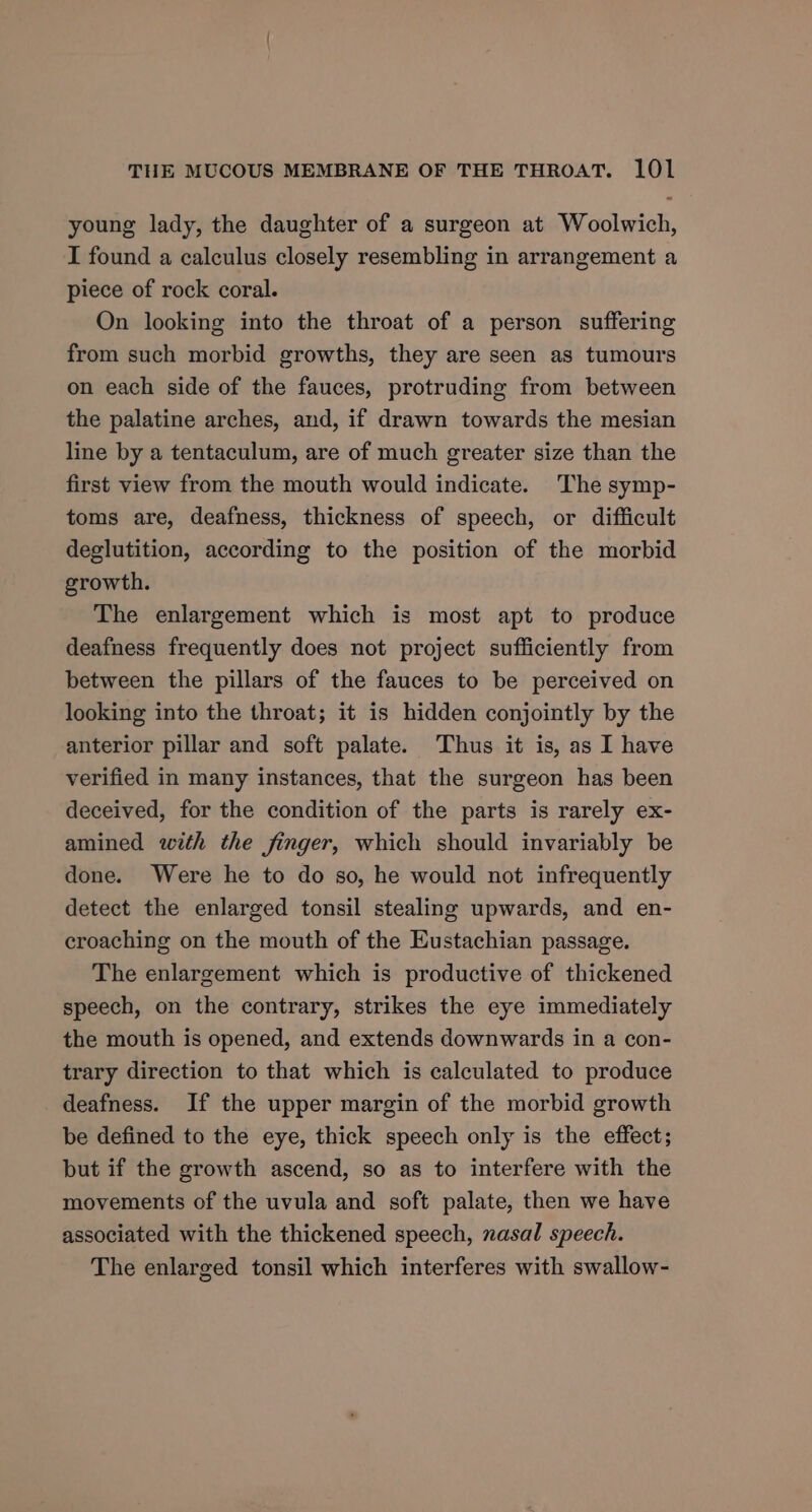 young lady, the daughter of a surgeon at Woolwich, I found a calculus closely resembling in arrangement a piece of rock coral. On looking into the throat of a person suffering from such morbid growths, they are seen as tumours on each side of the fauces, protruding from between the palatine arches, and, if drawn towards the mesian line by a tentaculum, are of much greater size than the first view from the mouth would indicate. The symp- toms are, deafness, thickness of speech, or difficult deglutition, according to the position of the morbid growth. The enlargement which is most apt to produce deafness frequently does not project sufficiently from between the pillars of the fauces to be perceived on looking into the throat; it is hidden conjointly by the anterior pillar and soft palate. Thus it is, as I have verified in many instances, that the surgeon has been deceived, for the condition of the parts is rarely ex- amined with the finger, which should invariably be done. Were he to do so, he would not infrequently detect the enlarged tonsil stealing upwards, and en- croaching on the mouth of the Eustachian passage. The enlargement which is productive of thickened speech, on the contrary, strikes the eye immediately the mouth is opened, and extends downwards in a con- trary direction to that which is calculated to produce deafness. If the upper margin of the morbid growth be defined to the eye, thick speech only is the effect; but if the growth ascend, so as to interfere with the movements of the uvula and soft palate, then we have associated with the thickened speech, nasal speech. The enlarged tonsil which interferes with swallow-