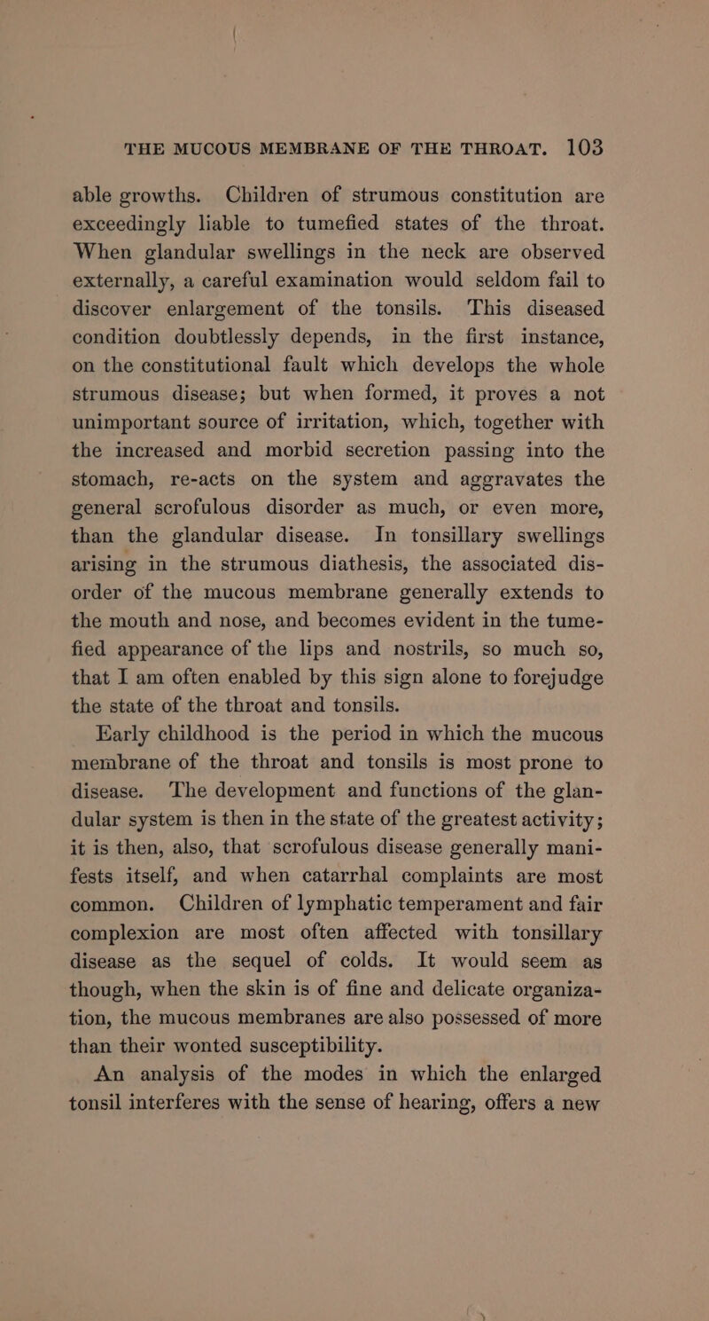 able growths. Children of strumous constitution are exceedingly liable to tumefied states of the throat. When glandular swellings in the neck are observed externally, a careful examination would seldom fail to discover enlargement of the tonsils. This diseased condition doubtlessly depends, in the first instance, on the constitutional fault which develops the whole strumous disease; but when formed, it proves a not unimportant source of irritation, which, together with the increased and morbid secretion passing into the stomach, re-acts on the system and aggravates the general scrofulous disorder as much, or even more, than the glandular disease. In tonsillary swellings arising in the strumous diathesis, the associated dis- order of the mucous membrane generally extends to the mouth and nose, and becomes evident in the tume- fied appearance of the lips and nostrils, so much so, that I am often enabled by this sign alone to forejudge the state of the throat and tonsils. Early childhood is the period in which the mucous membrane of the throat and tonsils is most prone to disease. The development and functions of the glan- dular system is then in the state of the greatest activity; it is then, also, that scrofulous disease generally mani- fests itself, and when catarrhal complaints are most common. Children of lymphatic temperament and fair complexion are most often affected with tonsillary disease as the sequel of colds. It would seem as though, when the skin is of fine and delicate organiza- tion, the mucous membranes are also possessed of more than their wonted susceptibility. An analysis of the modes in which the enlarged tonsil interferes with the sense of hearing, offers a new