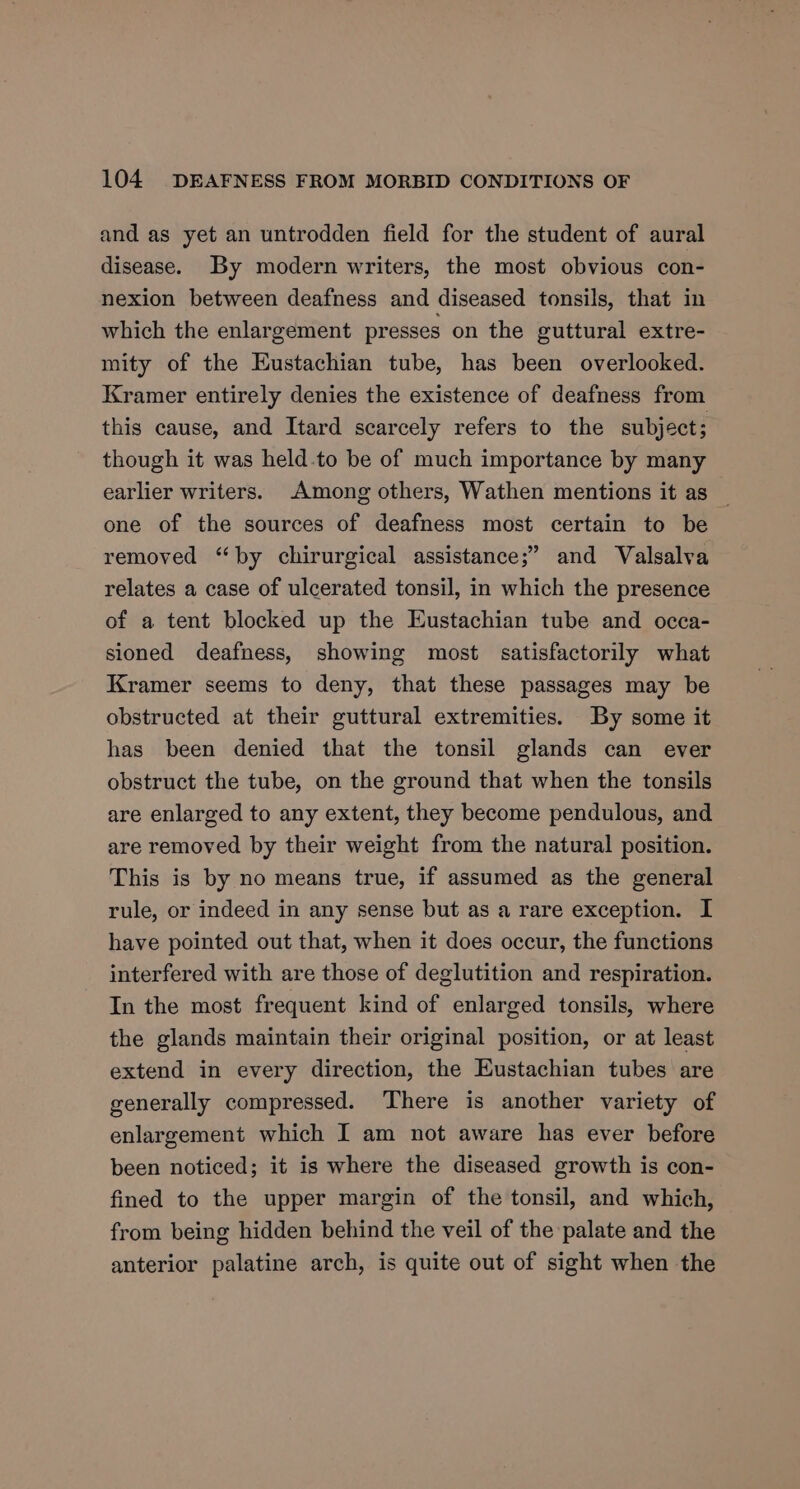 and as yet an untrodden field for the student of aural disease. By modern writers, the most obvious con- nexion between deafness and diseased tonsils, that in which the enlargement presses on the guttural extre- mity of the Eustachian tube, has been overlooked. Kramer entirely denies the existence of deafness from this cause, and Itard scarcely refers to the subject; though it was held-to be of much importance by many earlier writers. Among others, Wathen mentions it as — one of the sources of deafness most certain to be removed “by chirurgical assistance;” and Valsalva relates a case of ulcerated tonsil, in which the presence of a tent blocked up the Eustachian tube and occa- sioned deafness, showing most satisfactorily what Kramer seems to deny, that these passages may be obstructed at their guttural extremities. By some it has been denied that the tonsil glands can ever obstruct the tube, on the ground that when the tonsils are enlarged to any extent, they become pendulous, and are removed by their weight from the natural position. This is by no means true, if assumed as the general rule, or indeed in any sense but as a rare exception. I have pointed out that, when it does occur, the functions interfered with are those of deglutition and respiration. In the most frequent kind of enlarged tonsils, where the glands maintain their original position, or at least extend in every direction, the Eustachian tubes are generally compressed. There is another variety of enlargement which I am not aware has ever before been noticed; it is where the diseased growth is con- fined to the upper margin of the tonsil, and which, from being hidden behind the veil of the palate and the anterior palatine arch, is quite out of sight when the