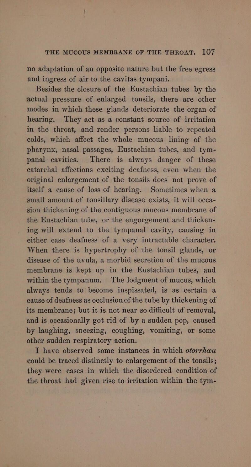 no adaptation of an opposite nature but the free egress and ingress of air to the cavitas tympani. Besides the closure of the Eustachian tubes by the actual pressure of enlarged tonsils, there are other modes in which these glands deteriorate the organ of hearing. ‘They act as a constant source of irritation in the throat, and render persons liable to repeated colds, which affect the whole mucous lining of the pharynx, nasal passages, Eustachian tubes, and tym- panal cavities. There is always danger of these catarrhal affections exciting deafness, even when the original enlargement of the tonsils does not prove of itself a cause of loss of hearing. Sometimes when a small amount of tonsillary disease exists, it will occa- sion thickening of the contiguous mucous membrane of the Eustachian tube, or the engorgement and thicken- ing will extend to the tympanal cavity, causing in either case deafness of a very intractable character. When there is hypertrophy of the tonsil glands, or disease of the uvula, a morbid secretion of the mucous membrane is kept up in the Eustachian tubes, and within the tympanum. The lodgment of mucus, which always tends to become inspissated, is as certain a cause of deafness as occlusion of the tube by thickening of its membrane; but it is not near so difficult of removal, and is occasionally got rid of by a sudden pop, caused by laughing, sneezing, coughing, vomiting, or some other sudden respiratory action. I have observed some instances in which otorrhea could be traced distinctly to enlargement of the tonsils; they were cases in which the disordered condition of the throat had given rise to irritation within the tym-