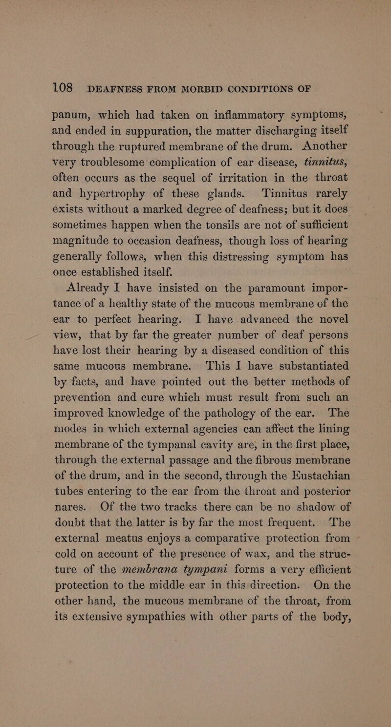 panum, which had taken on inflammatory symptoms, and ended in suppuration, the matter discharging itself through the ruptured membrane of the drum. Another very troublesome complication of ear disease, tinnitus, often occurs as the sequel of irritation in the throat and hypertrophy of these glands. Tinnitus rarely exists without a marked degree of deafness; but it does sometimes happen when the tonsils are not of sufficient magnitude to occasion deafness, though loss of hearing generally follows, when this distressing symptom has once established itself. | Already I have insisted on the paramount impor- tance of a healthy state of the mucous membrane of the ear to perfect hearing. I have advanced the novel view, that by far the greater number of deaf persons have lost their hearing by a diseased condition of this same mucous membrane. ‘This I have substantiated by facts, and have pointed out the better methods of prevention and cure which must result from such an improved knowledge of the pathology of the ear. The modes in which external agencies can affect the lining membrane of the tympanal cavity are, in the first place, through the external passage and the fibrous membrane of the drum, and in the second, through the Eustachian tubes entering to the ear from the throat and posterior nares. Of the two tracks there can be no shadow of doubt that the latter is by far the most frequent. The external meatus enjoys a comparative protection from cold on account of the presence of wax, and the struc- ture of the membrana tympani forms a very efficient protection to the middle ear in this direction. On the other hand, the mucous membrane of the throat, from its extensive sympathies with other parts of the body,