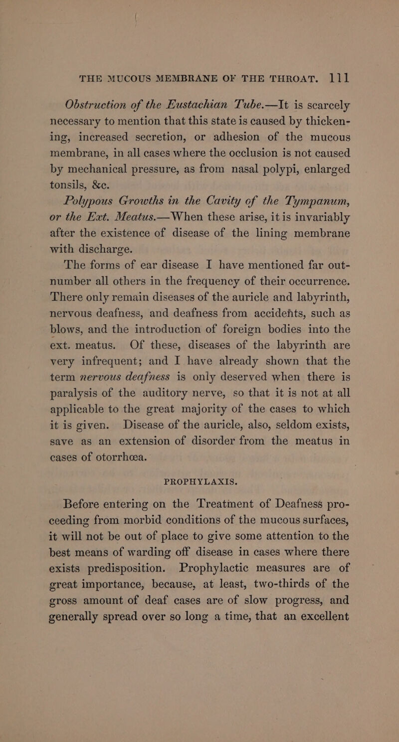 Obstruction of the Eustachian Tube.—It is scarcely necessary to mention that this state is caused by thicken- ing, increased secretion, or adhesion of the mucous membrane, in all cases where the occlusion is not caused by mechanical pressure, as from nasal polypi, enlarged tonsils, &amp;e. Polypous Growths in the Cavity of the Tympanum, or the Ext. Meatus.— When these arise, it is invariably after the existence of disease of the lining membrane with discharge. The forms of ear disease I have mentioned far out- number all others in the frequency of their occurrence. There only remain diseases of the auricle and labyrinth, nervous deafness, and deafness from accidefts, such as blows, and the introduction of foreign bodies into the ext. meatus. Of these, diseases of the labyrinth are very infrequent; and I have already shown that the term nervous deafness is only deserved when there is paralysis of the auditory nerve, so that it is not at all applicable to the great majority of the cases to which it is given. Disease of the auricle, also, seldom exists, save as an extension of disorder from the meatus in cases of otorrheea. PROPHYLAXIS. Before entering on the Treatment of Deafness pro- ceeding from morbid conditions of the mucous surfaces, it will not be out of place to give some attention to the best means of warding off disease in cases where there exists predisposition. Prophylactic measures are of great importance, because, at least, two-thirds of the gross amount of deaf cases are of slow progress, and generally spread over so long a time, that an excellent