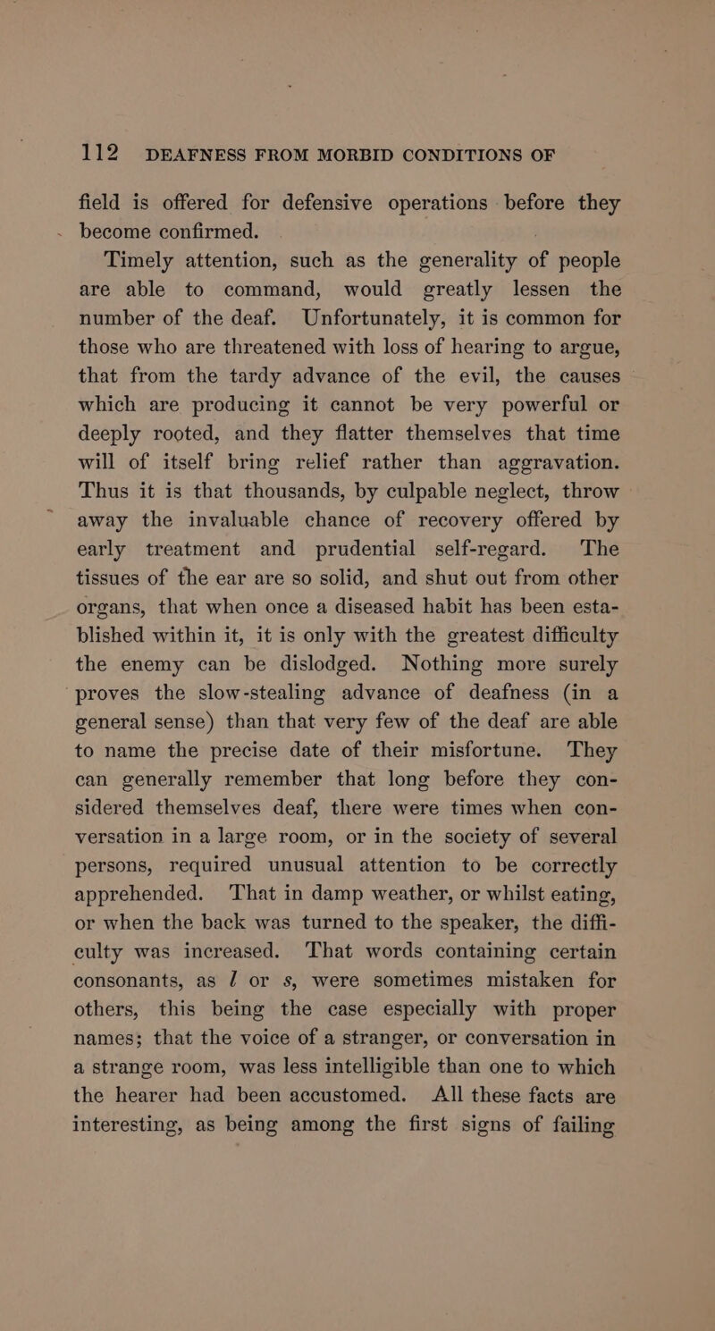 field is offered for defensive operations before they become confirmed. ; Timely attention, such as the generality of people are able to command, would greatly lessen the number of the deaf. Unfortunately, it is common for those who are threatened with loss of hearing to argue, that from the tardy advance of the evil, the causes © which are producing it cannot be very powerful or deeply rooted, and they flatter themselves that time will of itself bring relief rather than aggravation. Thus it is that thousands, by culpable neglect, throw away the invaluable chance of recovery offered by early treatment and prudential self-regard. The tissues of the ear are so solid, and shut out from other organs, that when once a diseased habit has been esta- blished within it, it is only with the greatest difficulty the enemy can be dislodged. Nothing more surely “proves the slow-stealing advance of deafness (in a general sense) than that very few of the deaf are able to name the precise date of their misfortune. They can generally remember that long before they con- sidered themselves deaf, there were times when con- versation in a large room, or in the society of several persons, required unusual attention to be correctly apprehended. ‘That in damp weather, or whilst eating, or when the back was turned to the speaker, the diffi- culty was increased. That words containing certain consonants, as 7 or s, were sometimes mistaken for others, this being the case especially with proper names; that the voice of a stranger, or conversation in a strange room, was less intelligible than one to which the hearer had been accustomed. All these facts are interesting, as being among the first signs of failing