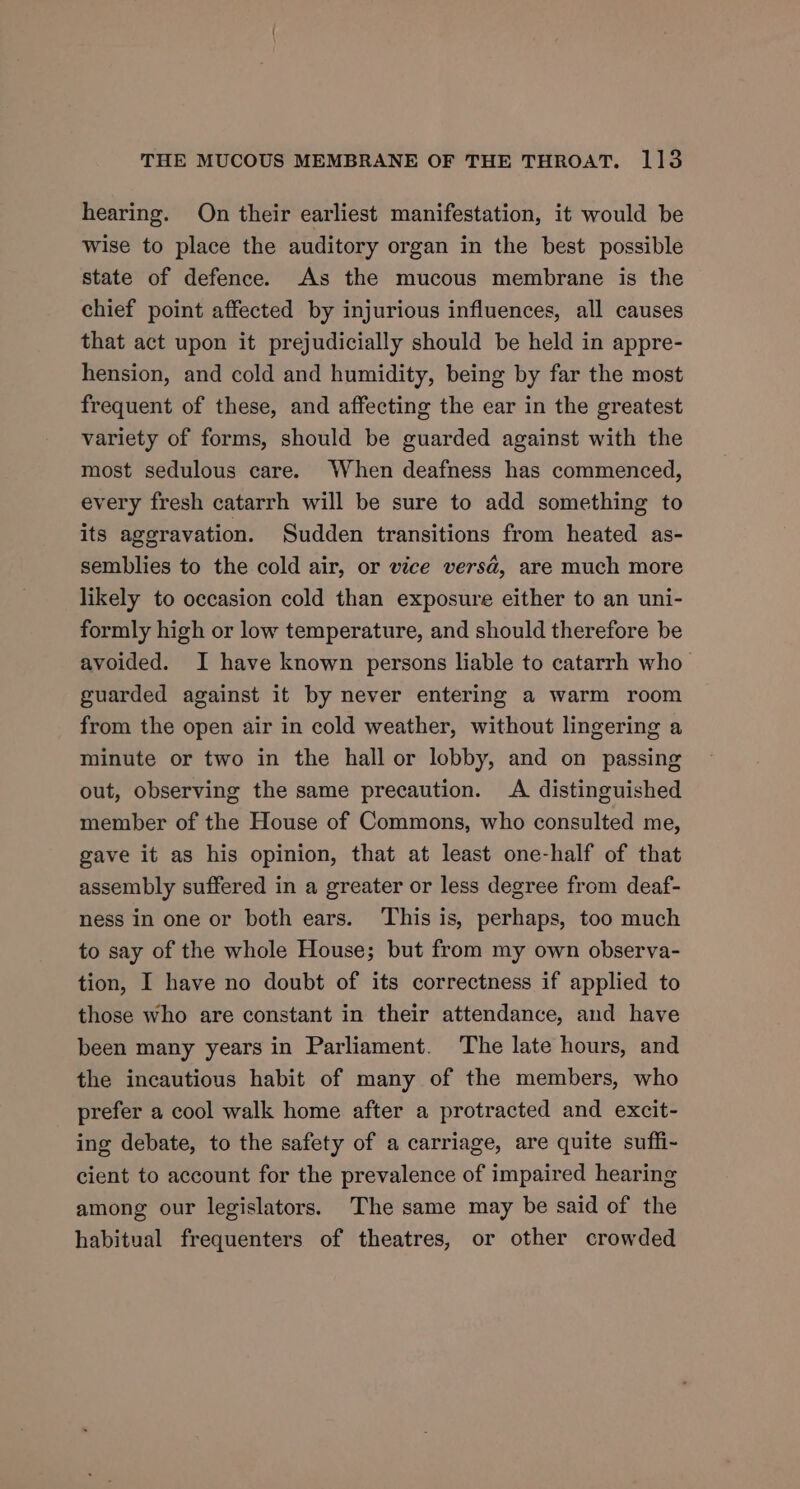 hearing. On their earliest manifestation, it would be wise to place the auditory organ in the best possible state of defence. As the mucous membrane is the chief point affected by injurious influences, all causes that act upon it prejudicially should be held in appre- hension, and cold and humidity, being by far the most frequent of these, and affecting the ear in the greatest variety of forms, should be guarded against with the most sedulous care. When deafness has commenced, every fresh catarrh will be sure to add something to its aggravation. Sudden transitions from heated as- semblies to the cold air, or vice versa, are much more likely to occasion cold than exposure either to an uni- formly high or low temperature, and should therefore be avoided. I have known persons liable to catarrh who guarded against it by never entering a warm room from the open air in cold weather, without lingering a minute or two in the hall or lobby, and on passing out, observing the same precaution. A distinguished member of the House of Commons, who consulted me, gave it as his opinion, that at least one-half of that assembly suffered in a greater or less degree from deaf- ness in one or both ears. This is, perhaps, too much to say of the whole House; but from my own observa- tion, I have no doubt of its correctness if applied to those who are constant in their attendance, and have been many years in Parliament. ‘The late hours, and the incautious habit of many of the members, who prefer a cool walk home after a protracted and excit- ing debate, to the safety of a carriage, are quite suffi- cient to account for the prevalence of impaired hearing among our legislators. The same may be said of the habitual frequenters of theatres, or other crowded
