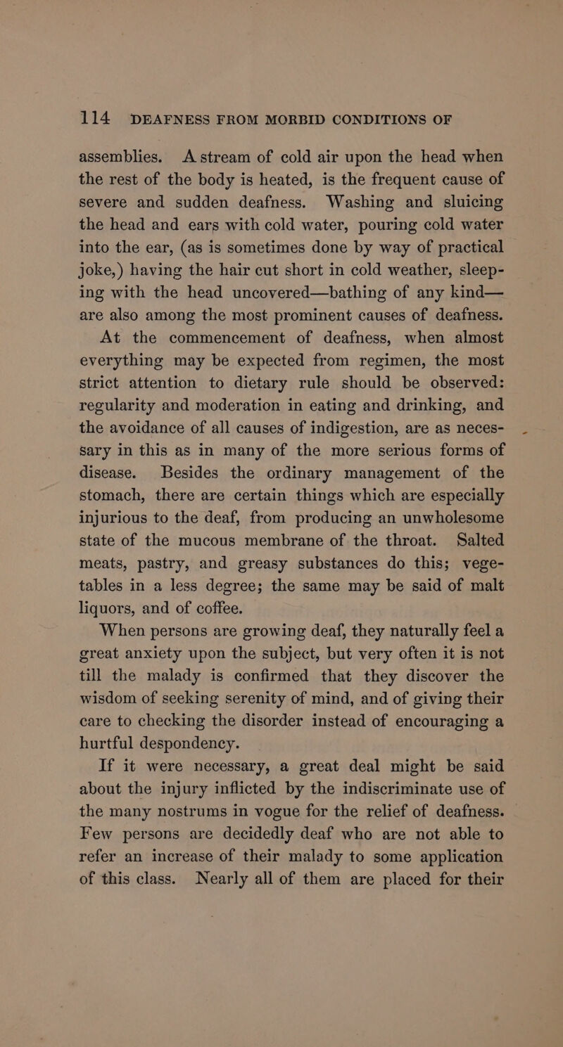 assemblies. Astream of cold air upon the head when the rest of the body is heated, is the frequent cause of severe and sudden deafness. Washing and sluicing the head and ears with cold water, pouring cold water into the ear, (as is sometimes done by way of practical joke,) having the hair cut short in cold weather, sleep- ing with the head uncovered—bathing of any kind— are also among the most prominent causes of deafness. At the commencement of deafness, when almost everything may be expected from regimen, the most strict attention to dietary rule should be observed: regularity and moderation in eating and drinking, and the avoidance of all causes of indigestion, are as neces- sary in this as in many of the more serious forms of disease. Besides the ordinary management of the stomach, there are certain things which are especially injurious to the deaf, from producing an unwholesome state of the mucous membrane of the throat. Salted meats, pastry, and greasy substances do this; vege- tables in a less degree; the same may be said of malt liquors, and of coffee. When persons are growing deaf, they naturally feel a great anxiety upon the subject, but very often it is not till the malady is confirmed that they discover the wisdom of seeking serenity of mind, and of giving their care to checking the disorder instead of encouraging a hurtful despondency. If it were necessary, a great deal might be said about the injury inflicted by the indiscriminate use of the many nostrums in vogue for the relief of deafness. Few persons are decidedly deaf who are not able to refer an increase of their malady to some application of this class. Nearly all of them are placed for their