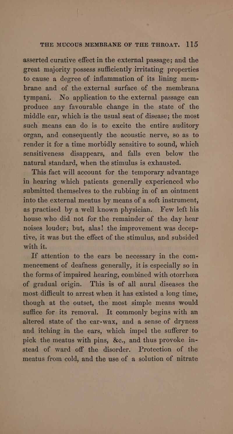 asserted curative effect in the external passage; and the great majority possess sufficiently irritating properties to cause a degree of inflammation of its lining mem- brane and of the external surface of the membrana tympani. No application to the external passage can produce any favourable change in the state of the middle ear, which is the usual seat of disease; the most such means can do is to excite the entire auditory organ, and consequently the acoustic nerve, so as to render it for a time morbidly sensitive to sound, which sensitiveness disappears, and falls even below the natural standard, when the stimulus is exhausted. This fact will account for the temporary advantage in hearing which patients generally experienced who submitted themselves to the rubbing in of an ointment into the external meatus by means of a soft instrument, as practised by a well known physician. Few left his house who did not for the remainder of the day hear noises louder; but, alas! the improvement was decep- tive, it was but the effect of the stimulus, and subsided with it. If attention to the ears be necessary in the com- mencement of deafness generally, it is especially so in the forms of impaired hearing, combined with otorrhcea of gradual origin. This is of all aural diseases the most difficult to arrest when it has existed a long time, though at the outset, the most simple means would suffice for its removal. It commonly begins with an altered state of the ear-wax, and a sense of dryness and itching in the ears, which impel the sufferer to pick the meatus with pins, &amp;c., and thus provoke in- stead of ward off the disorder. Protection of the meatus from cold, and the use of a solution of nitrate