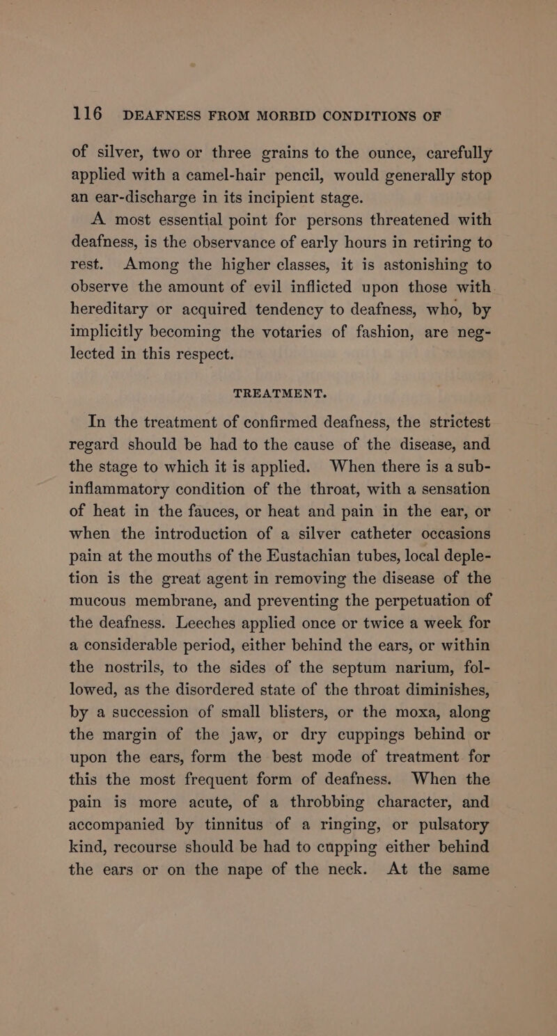 of silver, two or three grains to the ounce, carefully applied with a camel-hair pencil, would generally stop an ear-discharge in its incipient stage. A most essential point for persons threatened with deafness, is the observance of early hours in retiring to rest. Among the higher classes, it is astonishing to observe the amount of evil inflicted upon those with. hereditary or acquired tendency to deafness, who, by implicitly becoming the votaries of fashion, are neg- lected in this respect. TREATMENT. In the treatment of confirmed deafness, the strictest regard should be had to the cause of the disease, and the stage to which it is applied. When there is a sub- inflammatory condition of the throat, with a sensation of heat in the fauces, or heat and pain in the ear, or when the introduction of a silver catheter occasions pain at the mouths of the Eustachian tubes, local deple- tion is the great agent in removing the disease of the mucous membrane, and preventing the perpetuation of the deafness. Leeches applied once or twice a week for a considerable period, either behind the ears, or within the nostrils, to the sides of the septum narium, fol- lowed, as the disordered state of the throat diminishes, by a succession of small blisters, or the moxa, along the margin of the jaw, or dry cuppings behind or upon the ears, form the best mode of treatment for this the most frequent form of deafness. When the pain is more acute, of a throbbing character, and accompanied by tinnitus of a ringing, or pulsatory kind, recourse should be had to cupping either behind the ears or on the nape of the neck. At the same