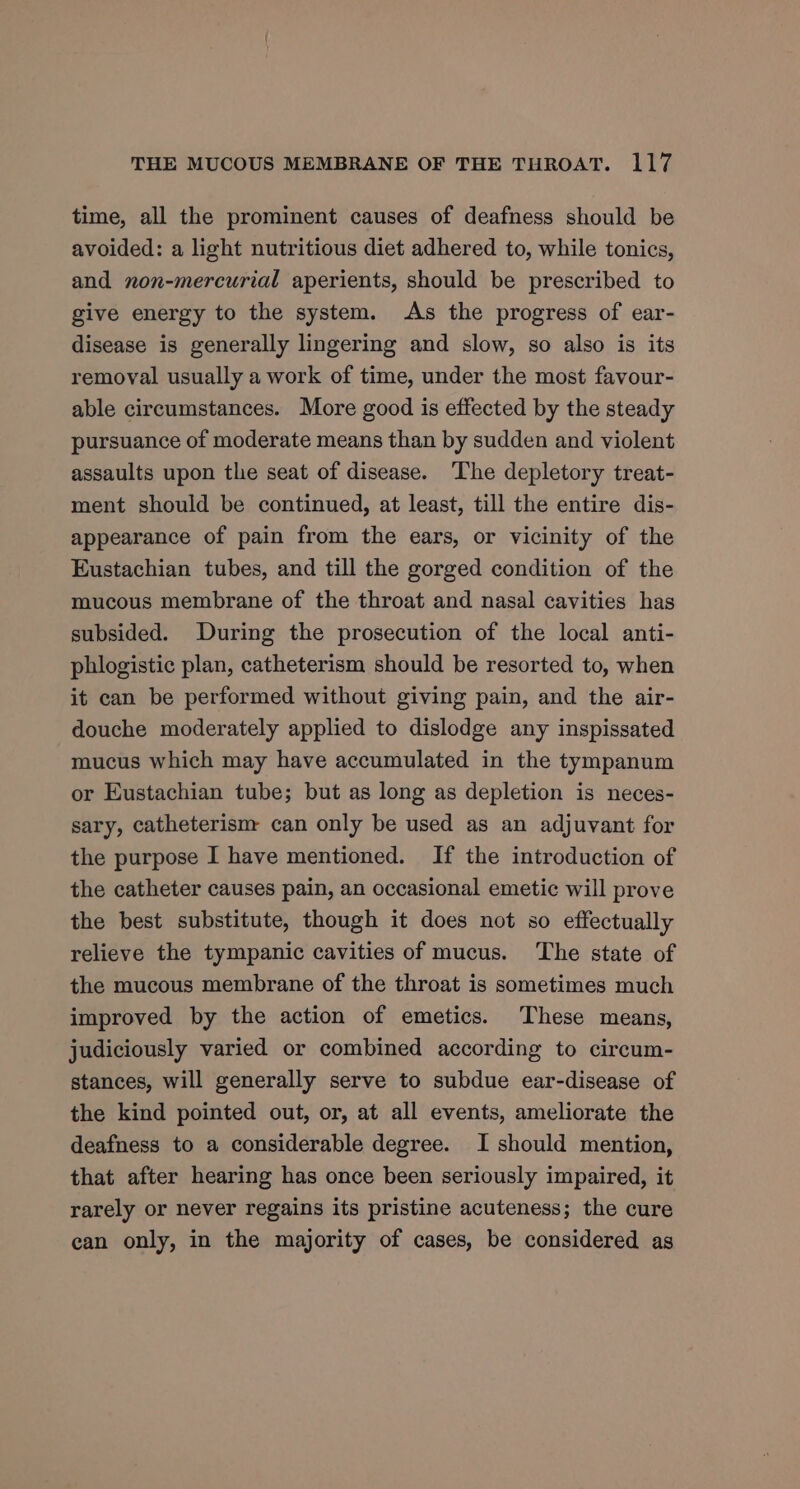 time, all the prominent causes of deafness should be avoided: a light nutritious diet adhered to, while tonics, and non-mercurial aperients, should be prescribed to give energy to the system. As the progress of ear- disease is generally lingering and slow, so also is its removal usually a work of time, under the most favour- able circumstances. More good is effected by the steady pursuance of moderate means than by sudden and violent assaults upon the seat of disease. The depletory treat- ment should be continued, at least, till the entire dis- appearance of pain from the ears, or vicinity of the Eustachian tubes, and till the gorged condition of the mucous membrane of the throat and nasal cavities has subsided. During the prosecution of the local anti- phlogistic plan, catheterism should be resorted to, when it can be performed without giving pain, and the air- douche moderately applied to dislodge any inspissated mucus which may have accumulated in the tympanum or Eustachian tube; but as long as depletion is neces- sary, catheterism can only be used as an adjuvant for the purpose I have mentioned. If the introduction of the catheter causes pain, an occasional emetic will prove the best substitute, though it does not so effectually relieve the tympanic cavities of mucus. ‘The state of the mucous membrane of the throat is sometimes much improved by the action of emetics. These means, judiciously varied or combined according to circum- stances, will generally serve to subdue ear-disease of the kind pointed out, or, at all events, ameliorate the deafness to a considerable degree. I should mention, that after hearing has once been seriously impaired, it rarely or never regains its pristine acuteness; the cure ean only, in the majority of cases, be considered as
