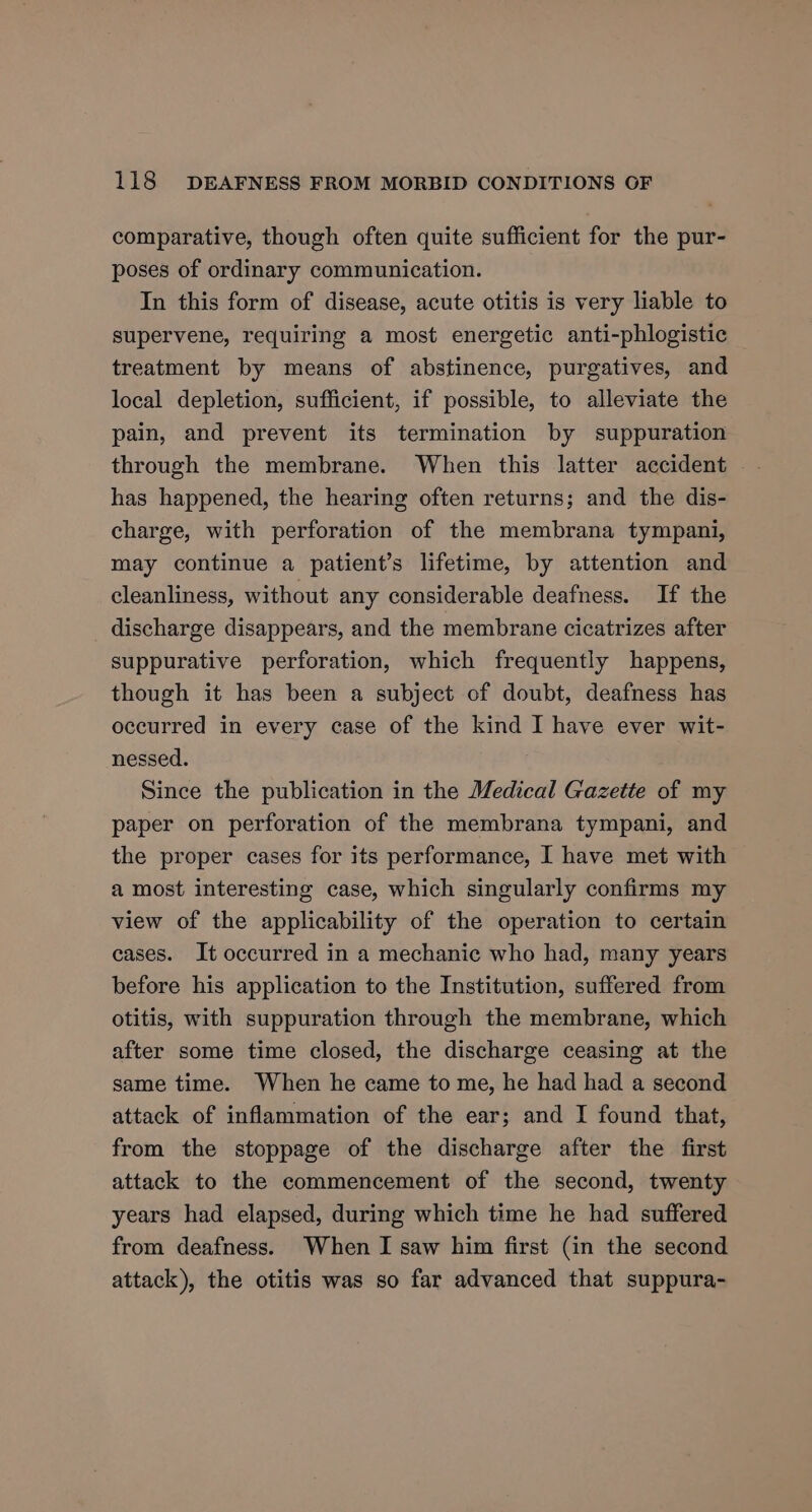 comparative, though often quite sufficient for the pur- poses of ordinary communication. In this form of disease, acute otitis is very liable to supervene, requiring a most energetic anti-phlogistic treatment by means of abstinence, purgatives, and local depletion, sufficient, if possible, to alleviate the pain, and prevent its termination by suppuration through the membrane. When this latter accident has happened, the hearing often returns; and the dis- charge, with perforation of the membrana tympani, may continue a patient’s lifetime, by attention and cleanliness, without any considerable deafness. If the discharge disappears, and the membrane cicatrizes after suppurative perforation, which frequently happens, though it has been a subject of doubt, deafness has occurred in every case of the kind I have ever wit- nessed. . Since the publication in the Medical Gazette of my paper on perforation of the membrana tympani, and the proper cases for its performance, I have met with a most interesting case, which singularly confirms my view of the applicability of the operation to certain cases. It occurred in a mechanic who had, many years before his application to the Institution, suffered from otitis, with suppuration through the membrane, which after some time closed, the discharge ceasing at the same time. When he came to me, he had had a second attack of inflammation of the ear; and I found that, from the stoppage of the discharge after the first attack to the commencement of the second, twenty years had elapsed, during which time he had suffered from deafness. When I saw him first (in the second attack), the otitis was so far advanced that suppura-