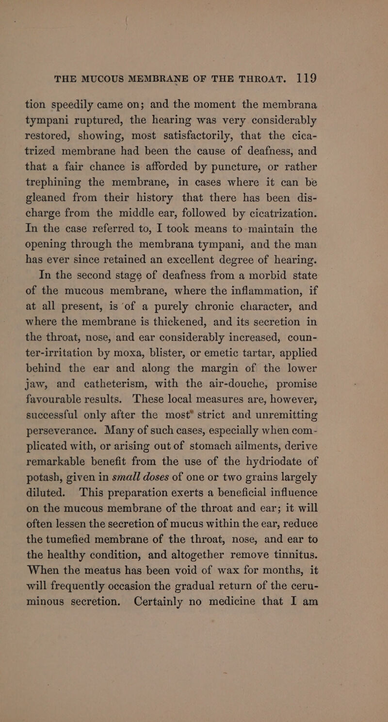 tion speedily came on; and the moment the membrana tympani ruptured, the hearing was very considerably restored, showing, most satisfactorily, that the cica- trized membrane had been the cause of deafness, and that a fair chance is afforded by puncture, or rather trephining the membrane, in cases where it can be gleaned from their history that there has been dis- charge from the middle ear, followed by cicatrization. In the case referred to, I took means to maintain the opening through the membrana tympani, and the man has ever since retained an excellent degree of hearing. In the second stage of deafness from a morbid state of the mucous membrane, where the inflammation, if at all present, is ‘of a purely chronic character, and where the membrane is thickened, and its secretion in the throat, nose, and ear considerably increased, coun- ter-irritation by moxa, blister, or emetic tartar, applied behind the ear and along the margin of the lower jaw, and catheterism, with the air-douche, promise favourable results. These local measures are, however, successful only after the most” strict and unremitting perseverance. Many of such cases, especially when com- plicated with, or arising out of stomach ailments, derive remarkable benefit from the use of the hydriodate of potash, given in small doses of one or two grains largely diluted. ‘This preparation exerts a beneficial influence on the mucous membrane of the throat and ear; it will often lessen the secretion of mucus within the ear, reduce the tumefied membrane of the throat, nose, and ear to the healthy condition, and altogether remove tinnitus. When the meatus has been void of wax for months, it will frequently occasion the gradual return of the ceru- minous secretion. Certainly no medicine that I am