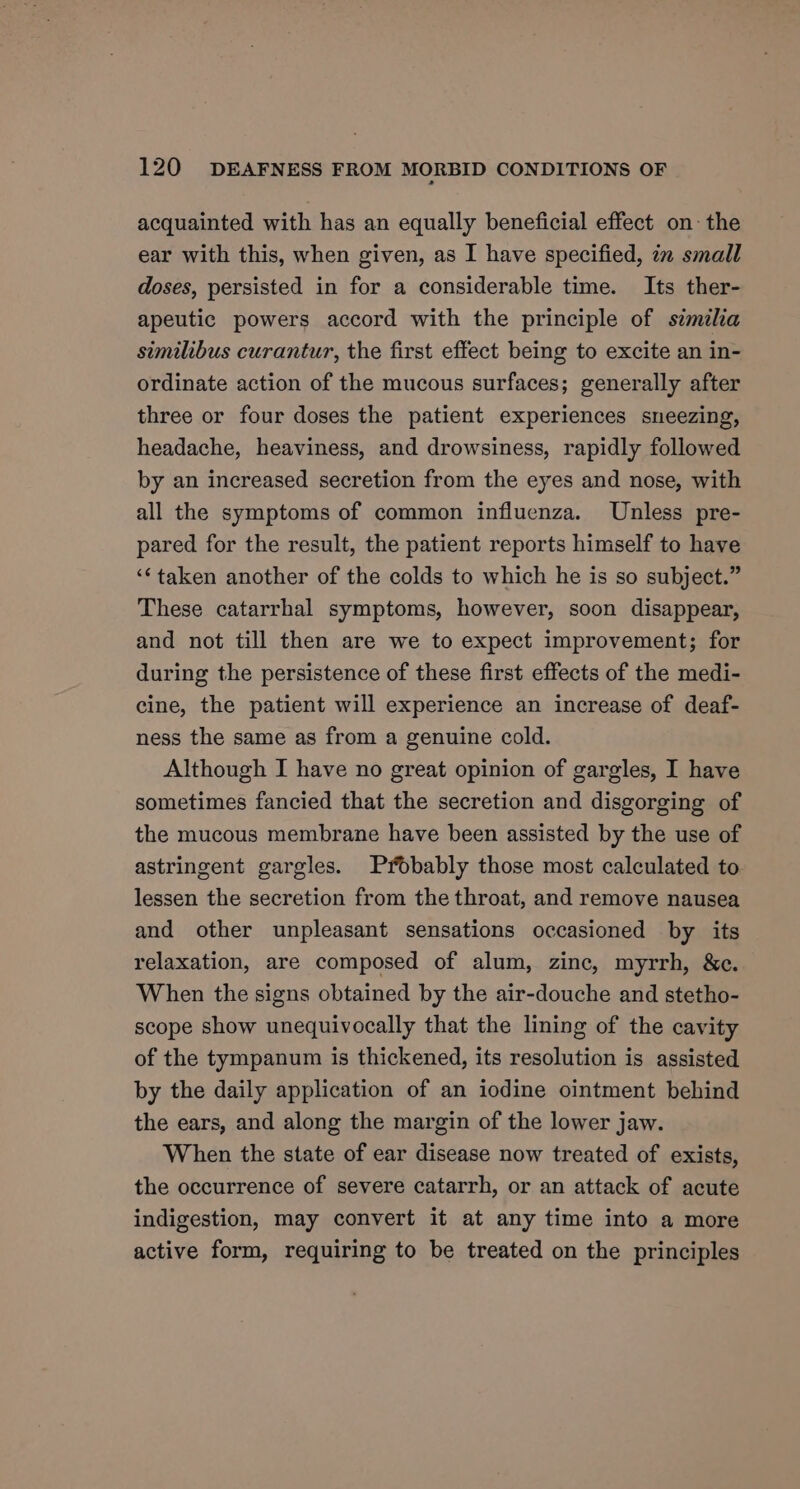 acquainted with has an equally beneficial effect on: the ear with this, when given, as I have specified, 7x small doses, persisted in for a considerable time. Its ther- apeutic powers accord with the principle of szmilia similibus curantur, the first effect being to excite an in- ordinate action of the mucous surfaces; generally after three or four doses the patient experiences sneezing, headache, heaviness, and drowsiness, rapidly followed by an increased secretion from the eyes and nose, with all the symptoms of common influenza. Unless pre- pared for the result, the patient reports himself to have ‘¢taken another of the colds to which he is so subject.” These catarrhal symptoms, however, soon disappear, and not till then are we to expect improvement; for during the persistence of these first effects of the medi- cine, the patient will experience an increase of deaf- ness the same as from a genuine cold. Although I have no great opinion of gargles, I have sometimes fancied that the secretion and disgorging of the mucous membrane have been assisted by the use of astringent gargles. Probably those most calculated to lessen the secretion from the throat, and remove nausea and other unpleasant sensations occasioned by its relaxation, are composed of alum, zinc, myrrh, &amp;e. When the signs obtained by the air-douche and stetho- scope show unequivocally that the lining of the cavity of the tympanum is thickened, its resolution is assisted by the daily application of an iodine ointment behind the ears, and along the margin of the lower jaw. When the state of ear disease now treated of exists, the occurrence of severe catarrh, or an attack of acute indigestion, may convert it at any time into a more active form, requiring to be treated on the principles