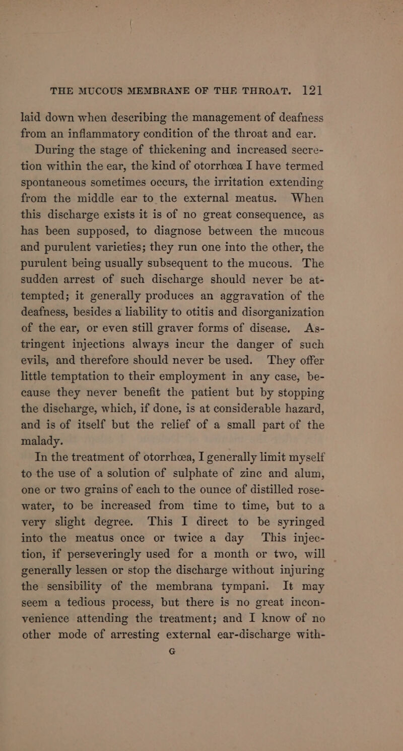 laid down when describing the management of deafness from an inflammatory condition of the throat and ear. During the stage of thickening and increased secre- tion within the ear, the kind of otorrhcea I have termed spontaneous sometimes occurs, the irritation extending from the middle ear to the external meatus. When this discharge exists it is of no great consequence, as has been supposed, to diagnose between the mucous and purulent varieties; they run one into the other, the purulent being usually subsequent to the mucous. The sudden arrest of such discharge should never be at- tempted; it generally produces an aggravation of the deafness, besides a liability to otitis and disorganization of the ear, or even still graver forms of disease. As- tringent injections always incur the danger of such evils, and therefore should never be used. They offer little temptation to their employment in any case, be- cause they never benefit the patient but by stopping the discharge, which, if done, is at considerable hazard, and is of itself but the relief of a small part of the malady. In the treatment of otorrheea, I generally limit myself to the use of a solution of sulphate of zine and alum, one or two grains of each to the ounce of distilled rose- water, to be increased from time to time, but to a very slight degree. This I direct to be syringed into the meatus once or twice a day ‘This injec- tion, if perseveringly used for a month or two, will generally lessen or stop the discharge without injuring the sensibility of the membrana tympani. It may seem a tedious process, but there is no great incon- venience attending the treatment; and I know of no other mode of arresting external ear-discharge with- G