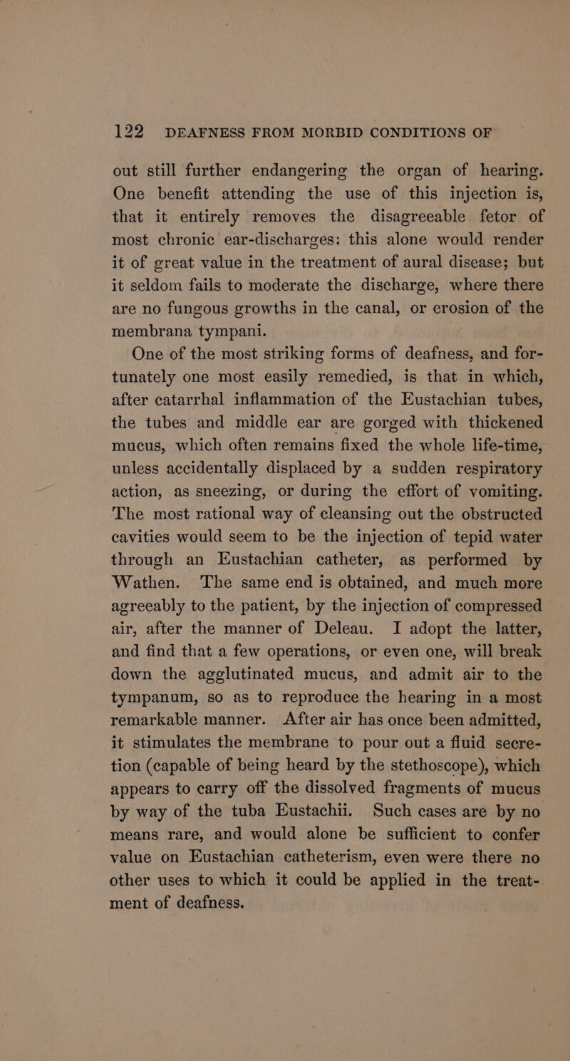 out still further endangering the organ of hearing. One benefit attending the use of this injection is, that it entirely removes the disagreeable fetor of most chronic ear-discharges: this alone would render it of great value in the treatment of aural disease; but it seldom fails to moderate the discharge, where there are no fungous growths in the canal, or erosion of the membrana tympani. One of the most striking forms of deafness, and for- tunately one most easily remedied, is that in which, after catarrhal inflammation of the Eustachian tubes, the tubes and middle ear are gorged with thickened mucus, which often remains fixed the whole life-time, unless accidentally displaced by a sudden respiratory action, as sneezing, or during the effort of vomiting. The most rational way of cleansing out the obstructed cavities would seem to be the injection of tepid water through an Eustachian catheter, as performed by Wathen. The same end is obtained, and much more agreeably to the patient, by the injection of compressed air, after the manner of Deleau. I adopt the latter, and find that a few operations, or even one, will break down the agglutinated mucus, and admit air to the tympanum, so as to reproduce the hearing in a most remarkable manner. After air has once been admitted, it stimulates the membrane to pour out a fluid secre- tion (capable of being heard by the stethoscope), which appears to carry off the dissolved fragments of mucus by way of the tuba Eustachii. Such cases are by no means rare, and would alone be sufficient to confer value on Eustachian catheterism, even were there no other uses to which it could be applied in the treat- ment of deafness.