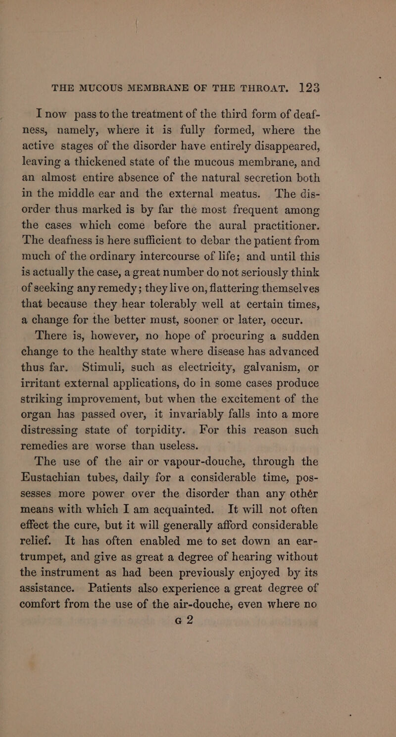 I now pass to the treatment of the third form of deaf- ness, namely, where it is fully formed, where the active stages of the disorder have entirely disappeared, leaving a thickened state of the mucous membrane, and an almost entire absence of the natural secretion both in the middle ear and the external meatus. The dis- order thus marked is by far the most frequent among the cases which come before the aural practitioner. The deafness is here sufficient to debar the patient from much of the ordinary intercourse of life; and until this is actually the case, a great number do not seriously think of seeking any remedy ; they live on, flattering themselves that because they hear tolerably well at certain times, a change for the better must, sooner or later, occur. There is, however, no hope of procuring a sudden change to the healthy state where disease has advanced thus far. Stimuli, such as electricity, galvanism, or irritant external applications, do in some cases produce striking improvement, but when the excitement of the organ has passed over, it invariably falls into a more distressing state of torpidity. For this reason such remedies are worse than useless. The use of the air or vapour-douche, through the Eustachian tubes, daily for a considerable time, pos- sesses more power over the disorder than any othér means with which I am acquainted. It will not often effect the cure, but it will generally afford considerable relief. It has often enabled me to set down an ear- trumpet, and give as great a degree of hearing without the instrument as had been previously enjoyed by its assistance. Patients also experience a great degree of comfort from the use of the air-douche, even where no G2