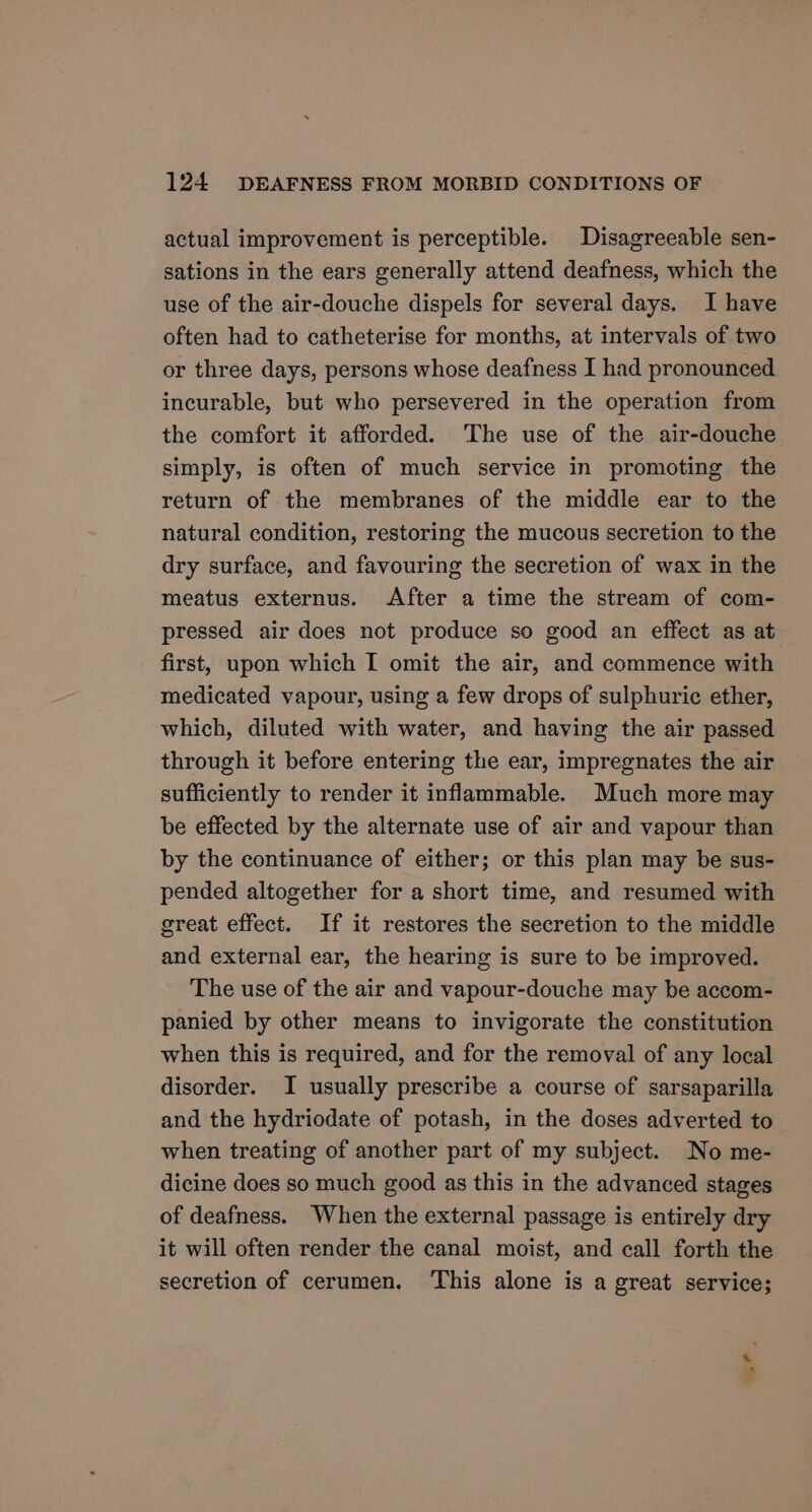 actual improvement is perceptible. Disagreeable sen- sations in the ears generally attend deafness, which the use of the air-douche dispels for several days. I have often had to catheterise for months, at intervals of two or three days, persons whose deafness I had pronounced incurable, but who persevered in the operation from the comfort it afforded. ‘The use of the air-douche simply, is often of much service in promoting the return of the membranes of the middle ear to the natural condition, restoring the mucous secretion to the dry surface, and favouring the secretion of wax in the meatus externus. After a time the stream of com- pressed air does not produce so good an effect as at first, upon which I omit the air, and commence with medicated vapour, using a few drops of sulphuric ether, which, diluted with water, and having the air passed through it before entering the ear, impregnates the air sufficiently to render it inflammable. Much more may be effected by the alternate use of air and vapour than by the continuance of either; or this plan may be sus- pended altogether for a short time, and resumed with great effect. If it restores the secretion to the middle and external ear, the hearing is sure to be improved. The use of the air and vapour-douche may be accom- panied by other means to invigorate the constitution when this is required, and for the removal of any local disorder. I usually prescribe a course of sarsaparilla and the hydriodate of potash, in the doses adverted to when treating of another part of my subject. No me- dicine does so much good as this in the advanced stages of deafness. When the external passage is entirely dry it will often render the canal moist, and call forth the secretion of cerumen. This alone is a great service; =,