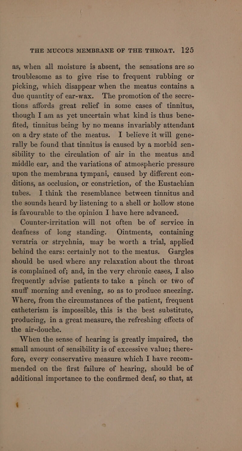 as, when all moisture is absent, the sensations are so troublesome as to give rise to frequent rubbing or picking, which disappear when the meatus contains a due quantity of ear-wax. ‘The promotion of the secre- tions affords great relief in some cases of tinnitus, though I am as yet uncertain what kind is thus bene- fited, tinnitus being by no means invariably attendant on a dry state of the meatus. I believe it will gene- rally be found that tinnitus is caused by a morbid sen- sibility to the circulation of air in the meatus and middle ear, and the variations of atmospheric pressure upon the membrana tympani, caused by different con- ditions, as occlusion, or constriction, of the Eustachian tubes. I think the resemblance between tinnitus and the sounds heard by listening to a shell or hollow stone is favourable to the opinion I have here advanced. Counter-irritation will not often be of service in deafness of long standing. Ointments, containing veratria or strychnia, may be worth a trial, applied behind the ears: certainly not to the meatus. Gargles should be used where any relaxation about the throat is complained of; and, in the very chronic cases, I also frequently advise patients to take a pinch or two of snuff morning and evening, so as to produce sneezing. Where, from the circumstances of the patient, frequent catheterism is impossible, this is the best substitute, producing, in a great measure, the refreshing effects of the air-douche. When the sense of hearing is greatly impaired, the small amount of sensibility is of excessive value; there- fore, every conservative measure which I have recom- mended on the first failure of hearing, should be of additional importance to the confirmed deaf, so that, at