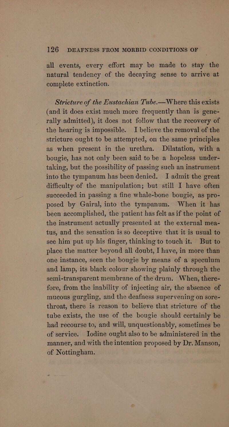 all events, every effort may be made to stay the natural tendency of the decaying sense to arrive at complete extinction. Stricture of the Eustachian Tube.—W here this exists (and it does exist much more frequently than is gene- rally admitted), it does not follow that the recovery of the hearing is impossible. I believe the removal of the stricture ought to be attempted, on the same principles as when present in the urethra. Dilatation, with a bougie, has not only been said to be a hopeless under- taking, but the possibility of passing such an instrument into the tympanum has been denied. I admit the great difficulty of the manipulation; but still I have often succeeded in passing a fine whale-bone bougie, as pro- posed by Gairal, into the tympanum. When it has been accomplished, the patient has felt asif the point of the instrument actually presented at the external mea- tus, and the sensation is so deceptive that it is usual to see him put up his finger, thinking to touch it. But to place the matter beyond all doubt, I have, in more than one instance, seen the bougie by means of a speculum and lamp, its black colour showing plainly through the semi-transparent membrane of the drum. When, there- fore, from the inability of injecting air, the absence of mucous gurgling, and the deafness supervening on sore- throat, there is reason to believe that stricture of the tube exists, the use of the bougie should certainly be had recourse to, and will, unquestionably, sometimes be of service. Iodine ought also to be administered in the manner, and with the intention proposed by Dr. Manson, of Nottingham.