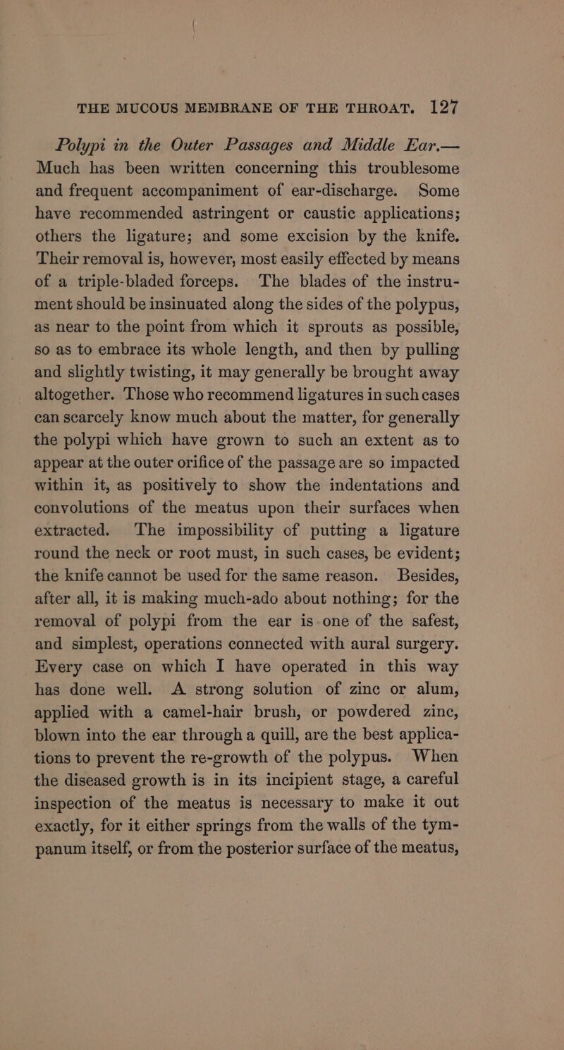 Polypi in the Outer Passages and Middle Ear.— Much has been written concerning this troublesome and frequent accompaniment of ear-discharge. Some have recommended astringent or caustic applications; others the ligature; and some excision by the knife. Their removal is, however, most easily effected by means of a triple-bladed forceps. The blades of the instru- ment should be insinuated along the sides of the polypus, as near to the point from which it sprouts as possible, so as to embrace its whole length, and then by pulling and slightly twisting, it may generally be brought away altogether. Those who recommend ligatures in such cases can scarcely know much about the matter, for generally the polypi which have grown to such an extent as to appear at the outer orifice of the passage are so impacted within it, as positively to show the indentations and conyolutions of the meatus upon their surfaces when extracted. The impossibility of putting a ligature round the neck or root must, in such cases, be evident; the knife cannot be used for the same reason. Besides, after all, it is making much-ado about nothing; for the removal of polypi from the ear is-one of the safest, and simplest, operations connected with aural surgery. Every case on which I have operated in this way has done well. A strong solution of zinc or alum, applied with a camel-hair brush, or powdered zinc, blown into the ear through a quill, are the best applica- tions to prevent the re-growth of the polypus. When the diseased growth is in its incipient stage, a careful inspection of the meatus is necessary to make it out exactly, for it either springs from the walls of the tym- panum itself, or from the posterior surface of the meatus,