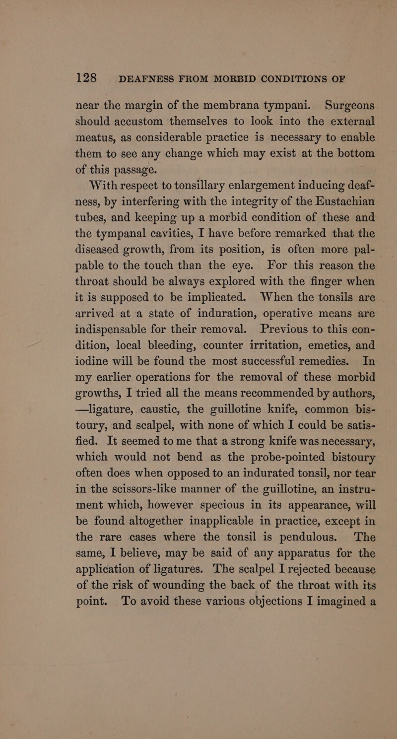 near the margin of the membrana tympani. Surgeons should accustom themselves to look into the external meatus, as considerable practice is necessary to enable them to see any change which may exist at the bottom of this passage. With respect to tonsillary enlargement inducing deaf- ness, by interfering with the integrity of the Eustachian tubes, and keeping up a morbid condition of these and the tympanal cavities, I have before remarked that the diseased growth, from its position, is often more pal- pable to the touch than the eye. For this reason the throat should be always explored with the finger when it is supposed to be implicated. When the tonsils are arrived at a state of induration, operative means are indispensable for their removal. Previous to this con- dition, local bleeding, counter irritation, emetics, and iodine will be found the most successful remedies. In my earlier operations for the removal of these morbid growths, I tried all the means recommended by authors, —ligature, caustic, the guillotine knife, common bis- toury, and scalpel, with none of which I could be satis- fied. It seemed to me that a strong knife was necessary, which would not bend as the probe-pointed bistoury often does when opposed to an indurated tonsil, nor tear in the scissors-like manner of the guillotine, an instru- ment which, however specious in its appearance, will be found altogether inapplicable in practice, except in the rare cases where the tonsil is pendulous. The same, I believe, may be said of any apparatus for the application of ligatures. The scalpel I rejected because of the risk of wounding the back of the throat with its point. To avoid these various objections I imagined a