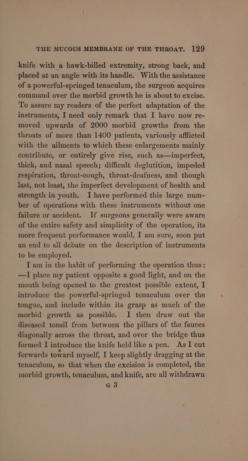knife with a hawk-billed extremity, strong back, and placed at an angle with its handle. With the assistance of a powerful-springed tenaculum, the surgeon acquires command over the morbid growth he is about to excise. To assure my readers of the perfect adaptation of the instruments, I need only remark that I have now re- moved upwards of 2000 morbid growths from the throats of more than 1400 patients, variously afflicted with the ailments to which these enlargements mainly contribute, or entirely give rise, such as—imperfect, thick, and nasal speech; difficult deglutition, impeded respiration, throat-cough, throat-deafness, and though last, not least, the imperfect development of health and strength in youth. I have performed this large num- ber of operations with these instruments without one failure or accident. If surgeons generally were aware of the entire safety and simplicity of the operation, its more frequent performance would, I am sure, soon put an end to all debate on the description of instruments to be employed. I am in the habit of performing the operation thus : —I place my patient opposite a good light, and on the mouth being opened to the greatest possible extent, I introduce the powerful-springed tenaculum over the tongue, and include within its grasp as much of the morbid growth as possible. I then draw out the diseased tonsil from between the pillars of the fauces diagonally across the throat, and over the bridge thus formed I introduce the knife held like a pen. As I cut forwards toward myself, I keep slightly dragging at the tenaculum, so that when the excision is completed, the morbid growth, tenaculum, and knife, are all withdrawn G3