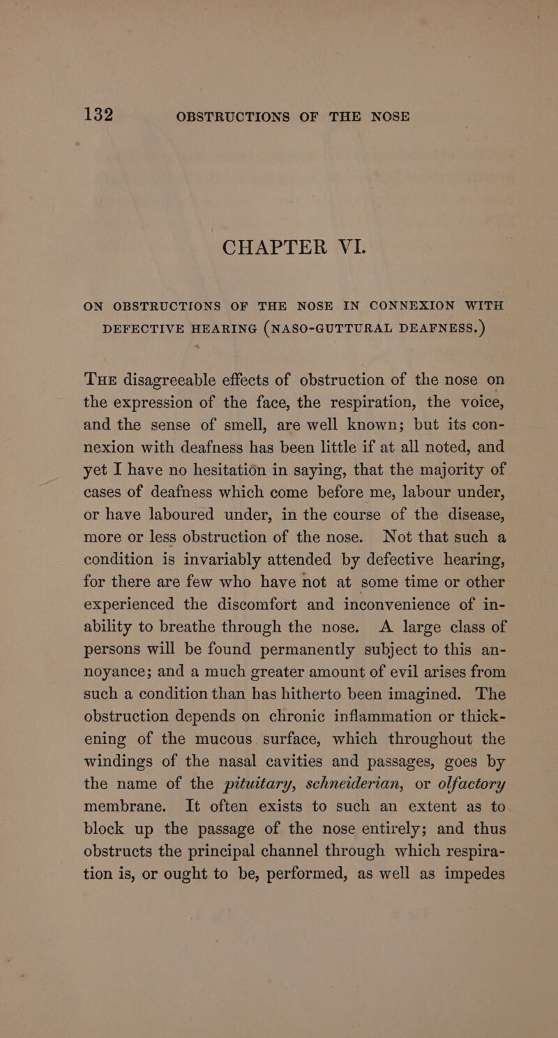 CHAPTER VI. ON OBSTRUCTIONS OF THE NOSE IN CONNEXION WITH DEFECTIVE HEARING (NASO-GUTTURAL DEAFNESS.) A THE disagreeable effects of obstruction of the nose on the expression of the face, the respiration, the voice, and the sense of smell, are well known; but its con- nexion with deafness has been little if at all noted, and yet I have no hesitation in saying, that the majority of cases of deafness which come before me, labour under, or have laboured under, in the course of the disease, more or less obstruction of the nose. Not that such a condition is invariably attended by defective hearing, for there are few who have not at some time or other experienced the discomfort and inconvenience of in- ability to breathe through the nose. A large class of persons will be found permanently subject to this an- noyance; and a much greater amount of evil arises from such a condition than has hitherto been imagined. The obstruction depends on chronic inflammation or thick- ening of the mucous. surface, which throughout the windings of the nasal cavities and passages, goes by the name of the prtuitary, schneiderian, or olfactory membrane. It often exists to such an extent as to block up the passage of the nose entirely; and thus obstructs the principal channel through which respira- tion is, or ought to be, performed, as well as impedes