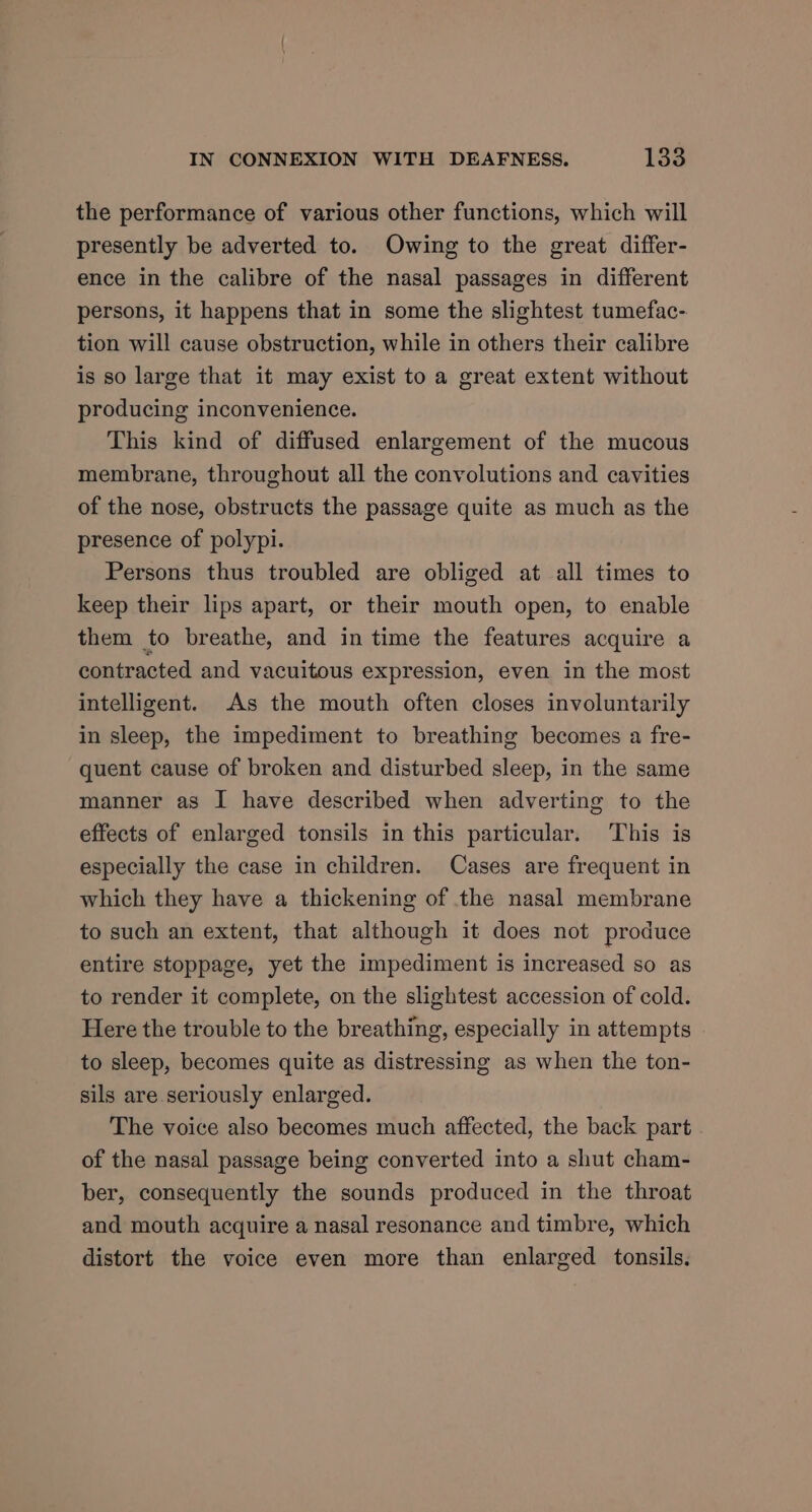 the performance of various other functions, which will presently be adverted to. Owing to the great differ- ence in the calibre of the nasal passages in different persons, it happens that in some the slightest tumefac- tion will cause obstruction, while in others their calibre is so large that it may exist to a great extent without producing inconvenience. This kind of diffused enlargement of the mucous membrane, throughout all the convolutions and cavities of the nose, obstructs the passage quite as much as the presence of polypi. Persons thus troubled are obliged at all times to keep their lips apart, or their mouth open, to enable them to breathe, and in time the features acquire a contracted and vacuitous expression, even in the most intelligent. As the mouth often closes involuntarily in sleep, the impediment to breathing becomes a fre- quent cause of broken and disturbed sleep, in the same manner as I have described when adverting to the effects of enlarged tonsils in this particular. This is especially the case in children. Cases are frequent in which they have a thickening of the nasal membrane to such an extent, that although it does not produce entire stoppage, yet the impediment is increased so as to render it complete, on the slightest accession of cold. Here the trouble to the breathing, especially in attempts to sleep, becomes quite as distressing as when the ton- sils are seriously enlarged. The voice also becomes much affected, the back part . of the nasal passage being converted into a shut cham- ber, consequently the sounds produced in the throat and mouth acquire a nasal resonance and timbre, which distort the voice even more than enlarged tonsils.