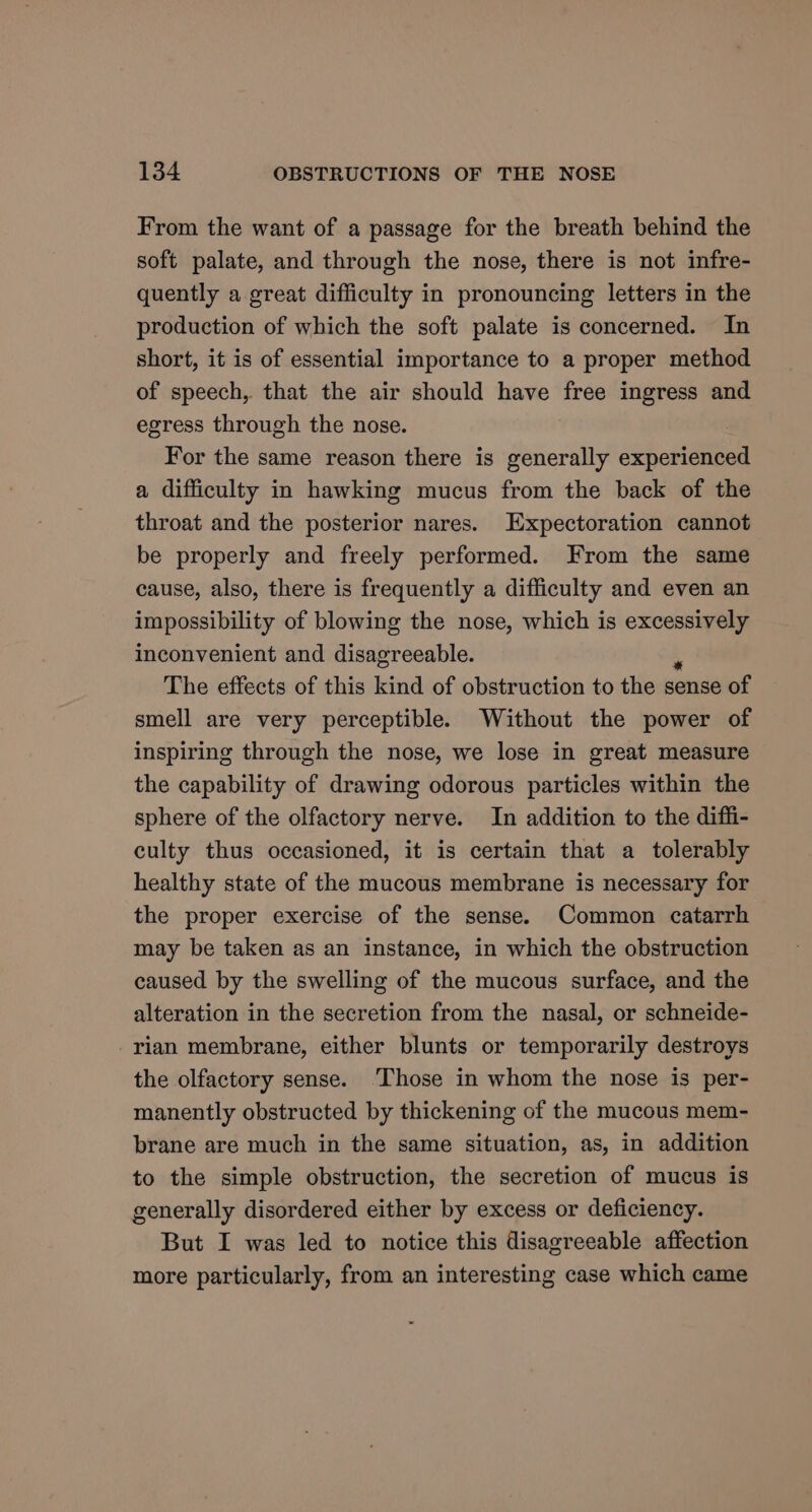 From the want of a passage for the breath behind the soft palate, and through the nose, there is not infre- quently a great difficulty in pronouncing letters in the production of which the soft palate is concerned. In short, it is of essential importance to a proper method of speech, that the air should have free ingress and egress through the nose. For the same reason there is generally arketatee a difficulty in hawking mucus from the back of the throat and the posterior nares. Expectoration cannot be properly and freely performed. From the same cause, also, there is frequently a difficulty and even an impossibility of blowing the nose, which is excessively inconvenient and disagreeable. The effects of this kind of obstruction to the sense of smell are very perceptible. Without the power of inspiring through the nose, we lose in great measure the capability of drawing odorous particles within the sphere of the olfactory nerve. In addition to the diffi- culty thus occasioned, it is certain that a tolerably healthy state of the mucous membrane is necessary for the proper exercise of the sense. Common catarrh may be taken as an instance, in which the obstruction caused by the swelling of the mucous surface, and the alteration in the secretion from the nasal, or schneide- rian membrane, either blunts or temporarily destroys the olfactory sense. ‘Those in whom the nose is per- manently obstructed by thickening of the mucous mem- brane are much in the same situation, as, in addition to the simple obstruction, the secretion of mucus is generally disordered either by excess or deficiency. But I was led to notice this disagreeable affection more particularly, from an interesting case which came
