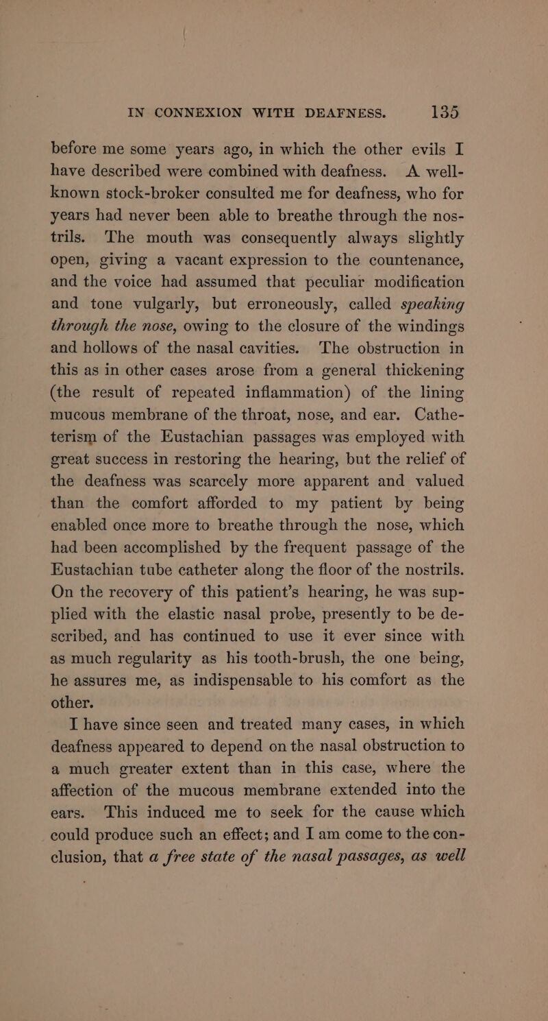 before me some years ago, in which the other evils I have described were combined with deafness. A well- known stock-broker consulted me for deafness, who for years had never been able to breathe through the nos- trils. The mouth was consequently always slightly open, giving a vacant expression to the countenance, and the voice had assumed that peculiar modification and tone vulgarly, but erroneously, called speaking through the nose, owing to the closure of the windings and hollows of the nasal cavities. The obstruction in this as in other cases arose from a general thickening (the result of repeated inflammation) of the lining mucous membrane of the throat, nose, and ear. Cathe- terism of the Eustachian passages was employed with great success in restoring the hearing, but the relief of the deafness was scarcely more apparent and valued than the comfort afforded to my patient by being enabled once more to breathe through the nose, which had been accomplished by the frequent passage of the Eustachian tube catheter along the floor of the nostrils. On the recovery of this patient’s hearing, he was sup- plied with the elastic nasal probe, presently to be de- scribed, and has continued to use it ever since with as much regularity as his tooth-brush, the one being, he assures me, as indispensable to his comfort as the other. I have since seen and treated many cases, in which deafness appeared to depend on the nasal obstruction to a much greater extent than in this case, where the affection of the mucous membrane extended into the ears. This induced me to seek for the cause which could produce such an effect; and I am come to the con- clusion, that a free state of the nasal passages, as well