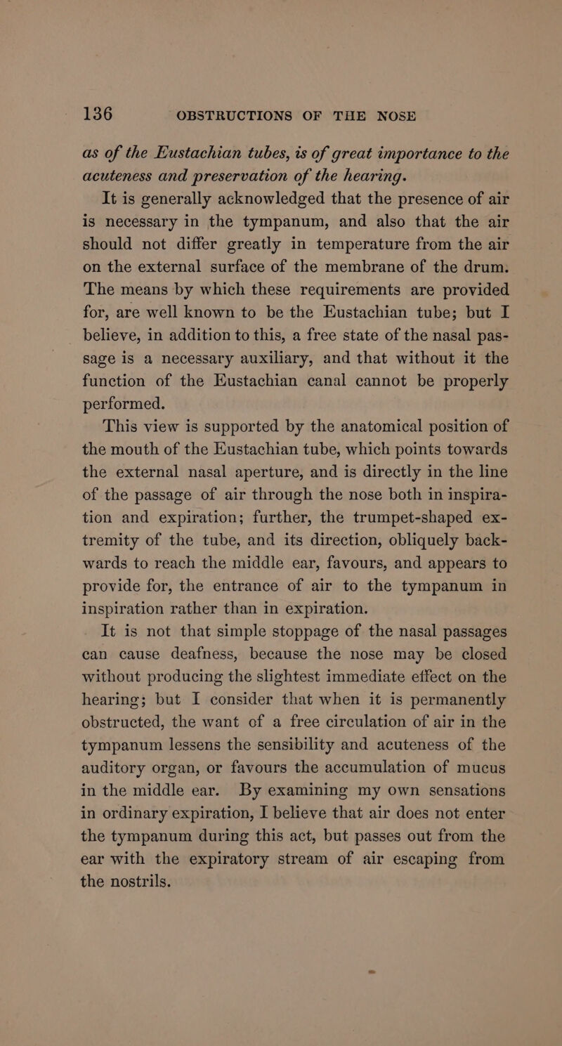 as of the Eustachian tubes, is of great importance to the acuteness and preservation of the hearing. It is generally acknowledged that the presence of air is necessary in the tympanum, and also that the air should not differ greatly in temperature from the air on the external surface of the membrane of the drum. The means by which these requirements are provided for, are well known to be the Eustachian tube; but I believe, in addition to this, a free state of the nasal pas- sage is a necessary auxiliary, and that without it the function of the Eustachian canal cannot be properly performed. This view is supported by the anatomical position of the mouth of the Eustachian tube, which points towards the external nasal aperture, and is directly in the line of the passage of air through the nose both in inspira- tion and expiration; further, the trumpet-shaped ex- tremity of the tube, and its direction, obliquely back- wards to reach the middle ear, favours, and appears to provide for, the entrance of air to the tympanum in inspiration rather than in expiration. It is not that simple stoppage of the nasal passages can cause deafness, because the nose may be closed without producing the slightest immediate effect on the hearing; but I consider that when it is permanently obstructed, the want of a free circulation of air in the tympanum lessens the sensibility and acuteness of the auditory organ, or favours the accumulation of mucus in the middle ear. By examining my own sensations in ordinary expiration, I believe that air does not enter the tympanum during this act, but passes out from the ear with the expiratory stream of air escaping from the nostrils.