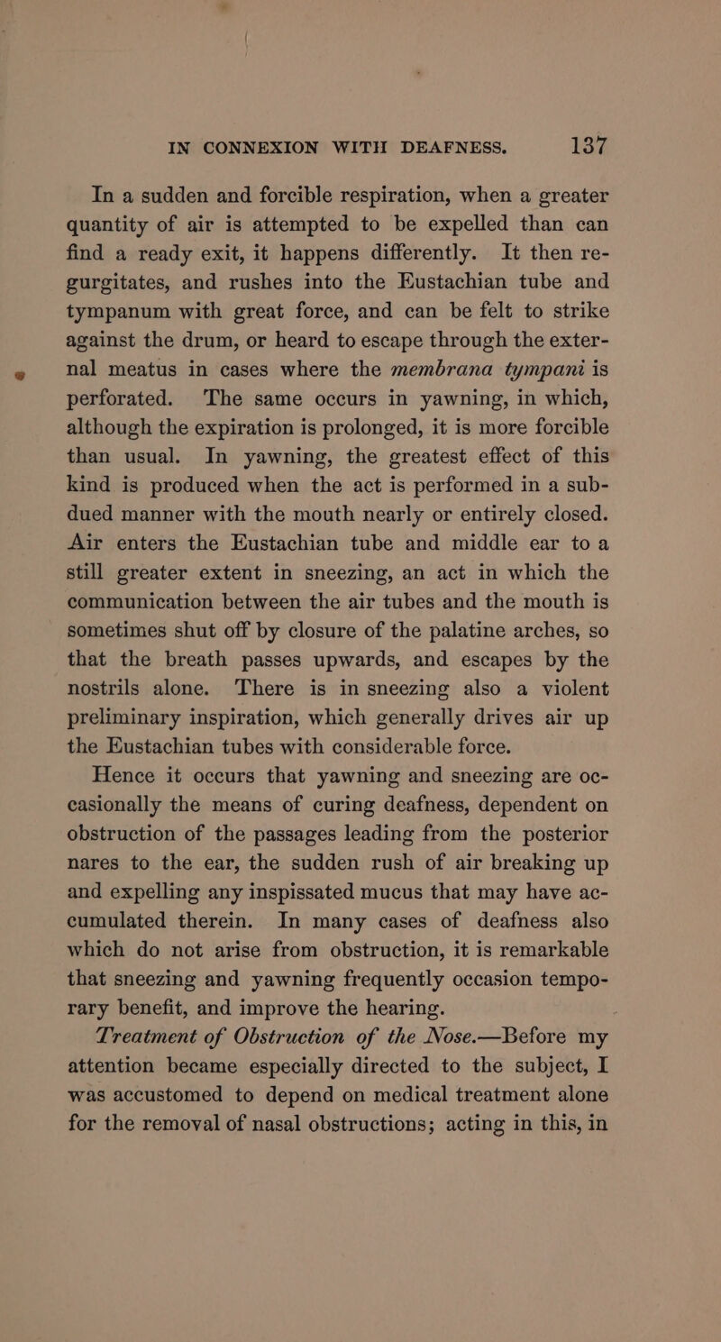 In a sudden and forcible respiration, when a greater quantity of air is attempted to be expelled than can find a ready exit, it happens differently. It then re- gurgitates, and rushes into the Eustachian tube and tympanum with great force, and can be felt to strike against the drum, or heard to escape through the exter- nal meatus in cases where the membrana tympani is perforated. The same occurs in yawning, in which, although the expiration is prolonged, it is more forcible than usual. In yawning, the greatest effect of this kind is produced when the act is performed in a sub- dued manner with the mouth nearly or entirely closed. Air enters the Eustachian tube and middle ear toa still greater extent in sneezing, an act in which the communication between the air tubes and the mouth is sometimes shut off by closure of the palatine arches, so that the breath passes upwards, and escapes by the nostrils alone. There is in sneezing also a violent preliminary inspiration, which generally drives air up the Eustachian tubes with considerable force. Hence it occurs that yawning and sneezing are oc- casionally the means of curing deafness, dependent on obstruction of the passages leading from the posterior nares to the ear, the sudden rush of air breaking up and expelling any inspissated mucus that may have ac- cumulated therein. In many cases of deafness also which do not arise from obstruction, it is remarkable that sneezing and yawning frequently occasion tempo- rary benefit, and improve the hearing. Treatment of Obstruction of the Nose.—Before my attention became especially directed to the subject, I was accustomed to depend on medical treatment alone for the removal of nasal obstructions; acting in this, in