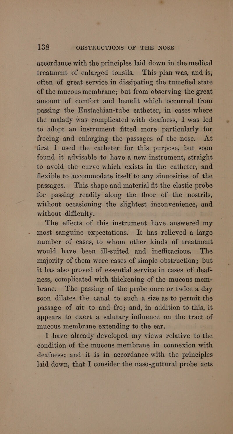 accordance with the principles laid down in the medical treatment of enlarged tonsils. This plan was, and is, often of great service in dissipating the tumefied state of the mucous membrane; but from observing the great amount of comfort and benefit which occurred from passing the Eustachian-tube catheter, in cases where the malady was complicated with deafness, I was led to adopt an instrument fitted more particularly for freeing and enlarging the passages of the nose. At first I used the catheter for this purpose, but soon found it advisable to have a new instrument, straight to avoid the curve which exists in the catheter, and flexible to accommodate itself to any sinuosities of the passages. This shape and material fit the elastic probe for passing readily along the floor of the nostrils, without occasioning the slightest inconvenience, and without difficulty. The effects of this instrument have answered my most sanguine expectations. It has relieved a large number of cases, to whom other kinds of treatment would have been ill-suited and inefficacious. The majority of them were cases of simple obstruction; but it has also proved of essential service in cases of deaf- ness, complicated with thickening of the mucous mem- brane. The passing of the probe once or twice a day soon dilates the canal to such a size as to permit the passage of air to and fro; and, in addition to this, it appears to exert a salutary influence on the tract of mucous membrane extending to the ear. I have already developed my views relative to the condition of the mucous membrane in connexion with deafness; and it is in accordance with the principles laid down, that I consider the naso-guttural probe acts