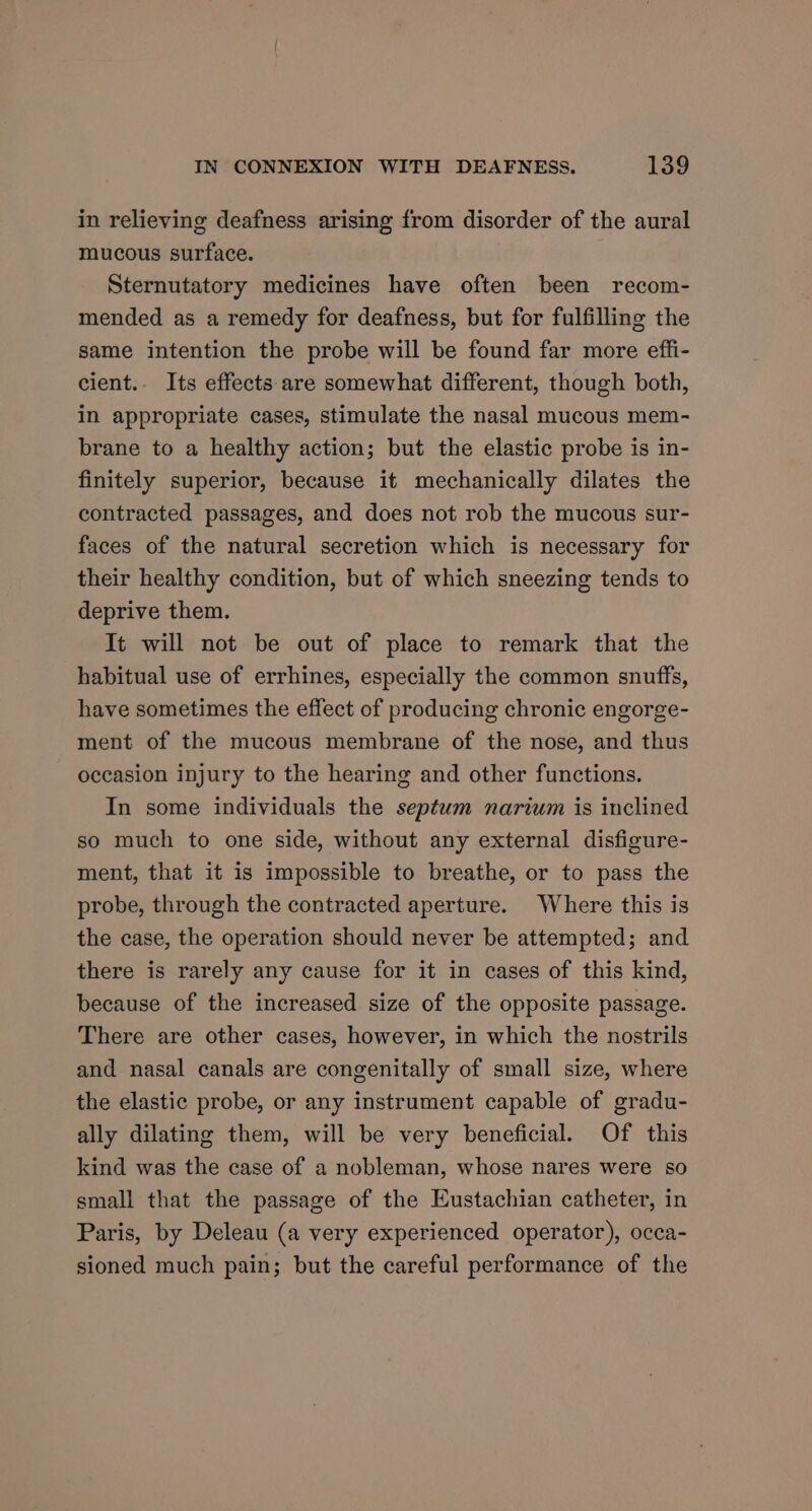 in relieving deafness arising from disorder of the aural mucous surface. Sternutatory medicines have often been recom- mended as a remedy for deafness, but for fulfilling the same intention the probe will be found far more effi- cient.- Its effects are somewhat different, though both, in appropriate cases, stimulate the nasal mucous mem- brane to a healthy action; but the elastic probe is in- finitely superior, because it mechanically dilates the contracted passages, and does not rob the mucous sur- faces of the natural secretion which is necessary for their healthy condition, but of which sneezing tends to deprive them. It will not be out of place to remark that the habitual use of errhines, especially the common snuffs, have sometimes the effect of producing chronic engorge- ment of the mucous membrane of the nose, and thus occasion injury to the hearing and other functions. In some individuals the septum narium is inclined so much to one side, without any external disfigure- ment, that it is impossible to breathe, or to pass the probe, through the contracted aperture. Where this is the case, the operation should never be attempted; and there is rarely any cause for it in cases of this kind, because of the increased size of the opposite passage. There are other cases, however, in which the nostrils and nasal canals are congenitally of small size, where the elastic probe, or any instrument capable of gradu- ally dilating them, will be very beneficial. Of this kind was the case of a nobleman, whose nares were so small that the passage of the Eustachian catheter, in Paris, by Deleau (a very experienced operator), occa- sioned much pain; but the careful performance of the