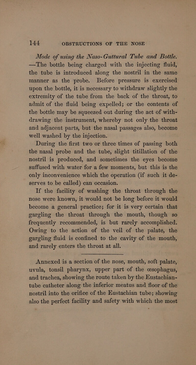 Mode of using the Naso-Guttural Tube and Bottle. —The bottle being charged with the injecting fluid, the tube is introduced along the nostril in the same manner as the probe. Before pressure is exercised upon the bottle, it is necessary to withdraw slightly the extremity of the tube from the back of the throat, to admit of the fluid being expelled; or the contents of the bottle may be squeezed out during the act of with- drawing the instrument, whereby not only the throat and adjacent parts, but the nasal passages also, beni: well washed by the injection. During the first two or three times of passing both the nasal probe and the tube, slight titillation of the nostril is produced, and sometimes the eyes become suffused with water for a few moments, but this is the only inconvenience which the operation (if such it de- serves to be called) can occasion. If the facility of washing the throat through the nose were known, it would not be long before it would become a general practice; for it is very certain that gargling the throat through the mouth, though so frequently recommended, is but rarely accomplished. Owing to the action of the veil of the palate, the gargling fluid is confined to the cavity of the mouth, and rarely enters the throat at all. Annexed is a section of the nose, mouth, soft palate, uvula, tonsil pharynx, upper part of the cesophagus, and trachea, showing the route taken by the Eustachian- tube catheter along the inferior meatus and floor of the nostril into the orifice of the Eustachian tube; showing also the perfect facility and safety with which the most