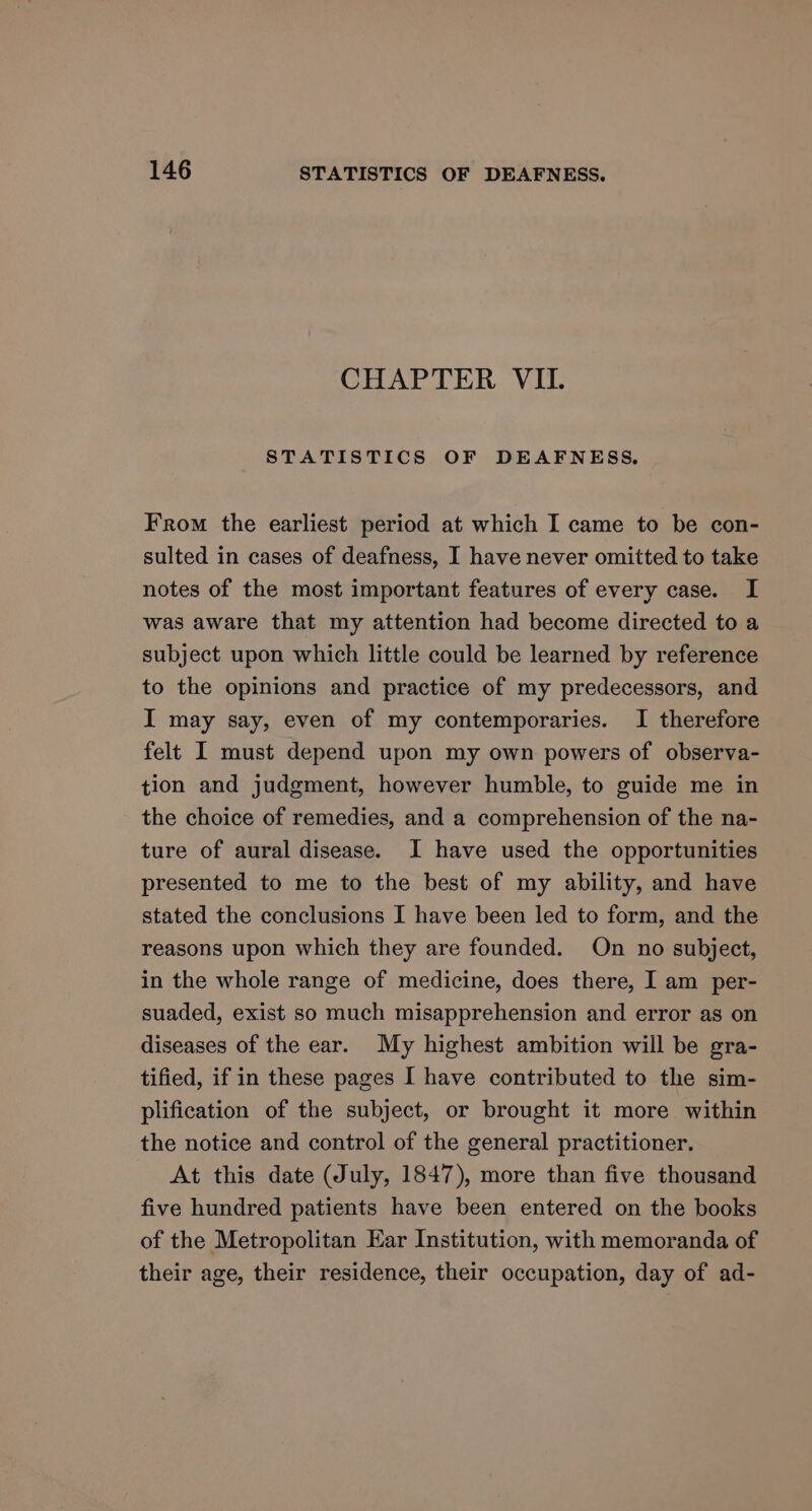 CHAPTER VII. STATISTICS OF DEAFNESS, From the earliest period at which I came to be con- sulted in cases of deafness, I have never omitted to take notes of the most important features of every case. I was aware that my attention had become directed to a subject upon which little could be learned by reference to the opinions and practice of my predecessors, and I may say, even of my contemporaries. I therefore felt I must depend upon my own powers of observa- tion and judgment, however humble, to guide me in the choice of remedies, and a comprehension of the na- ture of aural disease. I have used the opportunities presented to me to the best of my ability, and have stated the conclusions I have been led to form, and the reasons upon which they are founded. On no subject, in the whole range of medicine, does there, I am per- suaded, exist so much misapprehension and error as on diseases of the ear. My highest ambition will be gra- tified, if in these pages I have contributed to the sim- plification of the subject, or brought it more within the notice and control of the general practitioner. At this date (July, 1847), more than five thousand five hundred patients have been entered on the books of the Metropolitan Ear Institution, with memoranda of their age, their residence, their occupation, day of ad-