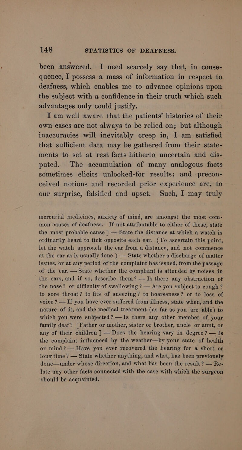 been answered. I need scarcely say that, in conse- quence, I possess a mass of information in respect to deafness, which enables me to advance opinions upon the subject with a confidence in their truth which such advantages only could justify. | I am well aware that the patients’ histories of their own cases are not always to be relied on; but although inaccuracies will inevitably creep in, I am_ satisfied that sufficient data may be gathered from their state- ments to set at rest facts hitherto uncertain and dis- puted. The accumulation of many analogous facts sometimes elicits unlooked-for results; and precon- ceived notions and recorded prior experience are, to our surprise, falsified and upset. Such, I may truly mercurial medicines, anxiety of mind, are amongst the most com- mon causes of deafness. If not attributable to either of these, state the most probable canse |] —- State the distance at which a watch is ordinarily heard to tick opposite each ear. (To ascertain this point, let the watch approach the ear from a distance, and not commence at the ear as is usually done.) — State whether a discharge of matter issues, or at any period of the complaint has issued, from the passage of the ear. — State whether the complaint is attended by noises in the ears, and if so, describe them? — Is there any obstruction of the nose? or difficulty of swallowing ? — Are you subject to cough ? to sore throat? to fits of sneezing? to hoarseness? or to loss of voice ? — If you have ever suffered from illness, state when, and the nature of it, and the medical treatment (as far as you are able) to which you were subjected? —Is there any other member of your family deaf? [Father or mother, sister or brother, uncle or aunt, or any of their children.] — Does the hearing vary in degree ? — Is the complaint influenced by the weather—by your state of health or mind? — Have you ever recovered the hearing for a short or long time ? — State whether anything, and what, has been previously done—under whose direction, and what has been the result ? — Re- late any other facts connected with the case with which the surgeon should be acquainted.