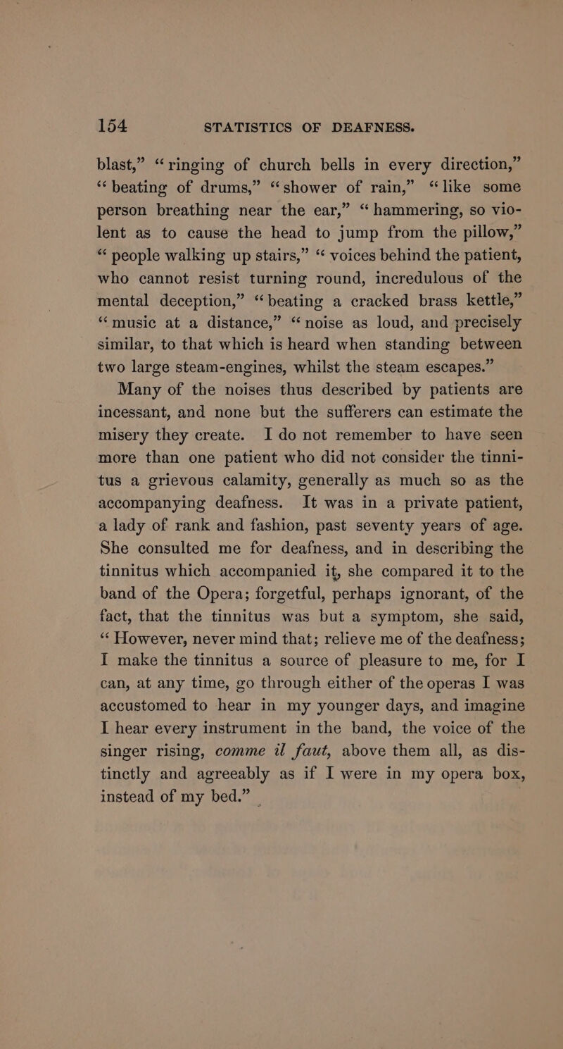 blast,” “ringing of church bells in every direction,” ‘beating of drums,” “shower of rain,” “like some person breathing near the ear,” “ hammering, so vio- lent as to cause the head to jump from the pillow,” *“‘ people walking up stairs,” “‘ voices behind the patient, who cannot resist turning round, incredulous of the mental deception,” “beating a cracked brass kettle,” “‘music at a distance,” “noise as loud, and precisely similar, to that which is heard when standing between two large steam-engines, whilst the steam escapes.” Many of the noises thus described by patients are incessant, and none but the sufferers can estimate the misery they create. I do not remember to have seen more than one patient who did not consider the tinni- tus a grievous calamity, generally as much so as the accompanying deafness. It was in a private patient, a lady of rank and fashion, past seventy years of age. She consulted me for deafness, and in describing the tinnitus which accompanied it, she compared it to the band of the Opera; forgetful, perhaps ignorant, of the fact, that the tinnitus was but a symptom, she said, ‘‘ However, never mind that; relieve me of the deafness; I make the tinnitus a source of pleasure to me, for I can, at any time, go through either of the operas I was accustomed to hear in my younger days, and imagine I hear every instrument in the band, the voice of the singer rising, comme il faut, above them all, as dis- tinctly and agreeably as if I were in my opera box, instead of my bed.” —