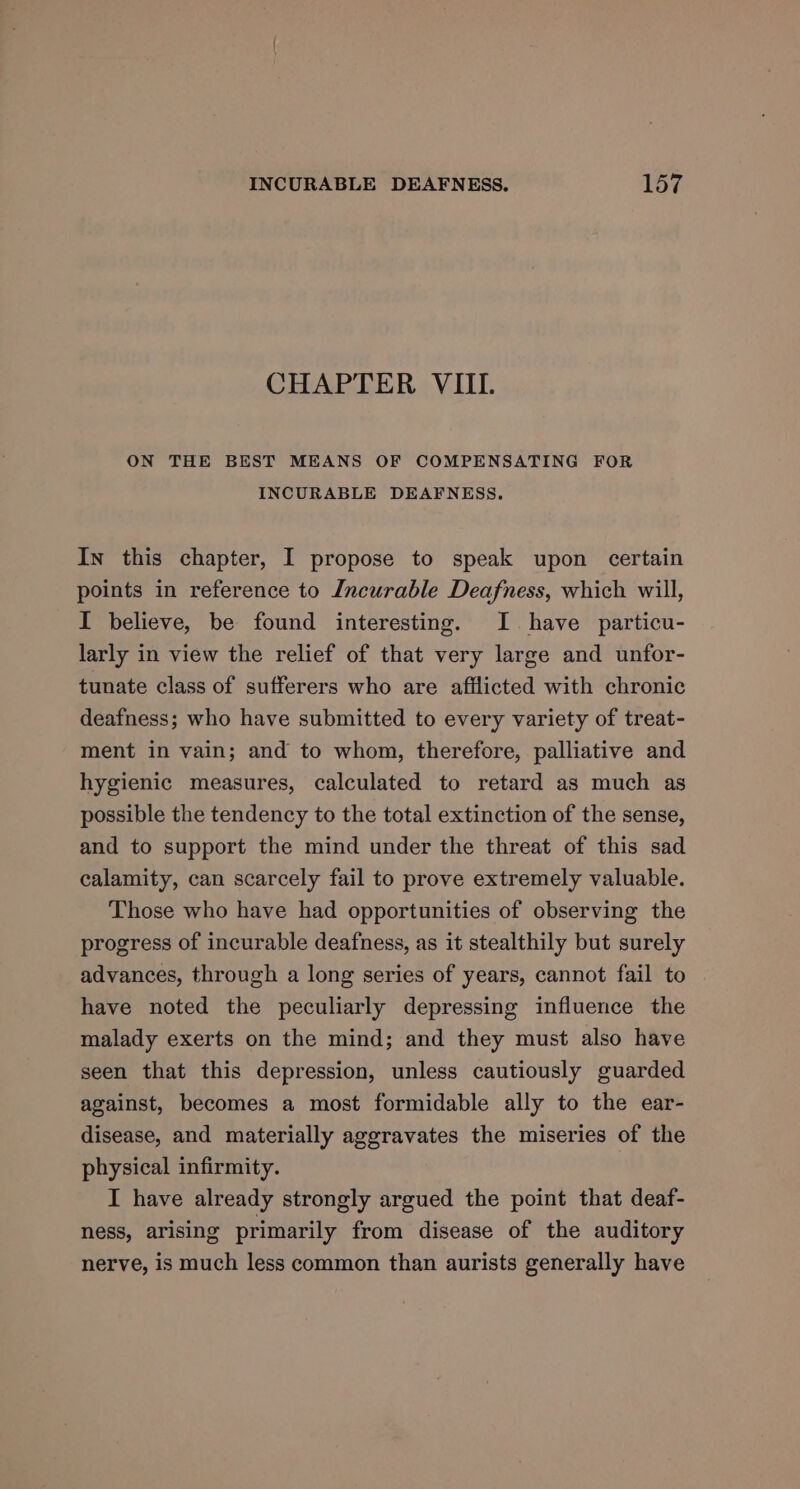 CHAPTER VIII. ON THE BEST MEANS OF COMPENSATING FOR INCURABLE DEAFNESS. In this chapter, I propose to speak upon certain points in reference to Incurable Deafness, which will, I believe, be found interesting. I. have particu- larly in view the relief of that very large and unfor- tunate class of sufferers who are afflicted with chronic deafness; who have submitted to every variety of treat- ment in vain; and to whom, therefore, palliative and hygienic measures, calculated to retard as much as possible the tendency to the total extinction of the sense, and to support the mind under the threat of this sad calamity, can scarcely fail to prove extremely valuable. Those who have had opportunities of observing the progress of incurable deafness, as it stealthily but surely advances, through a long series of years, cannot fail to have noted the peculiarly depressing influence the malady exerts on the mind; and they must also have seen that this depression, unless cautiously guarded against, becomes a most formidable ally to the ear- disease, and materially aggravates the miseries of the physical infirmity. I have already strongly argued the point that deaf- ness, arising primarily from disease of the auditory nerve, is much less common than aurists generally have