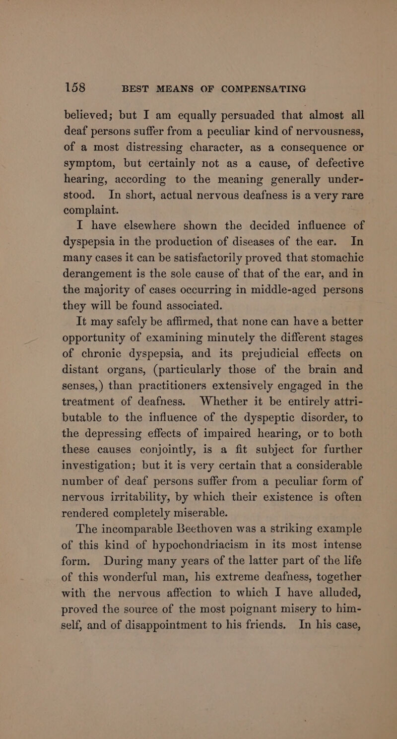 believed; but I am equally persuaded that almost all deaf persons suffer from a peculiar kind of nervousness, of a most distressing character, as a consequence or symptom, but certainly not as a cause, of defective hearing, according to the meaning generally under- stood. In short, actual nervous deafness is a very rare complaint. I have elsewhere shown the decided influence of dyspepsia in the production of diseases of the ear. In many cases it can be satisfactorily proved that stomachic derangement is the sole cause of that of the ear, and in the majority of cases occurring in middle-aged persons they will be found associated. It may safely be affirmed, that none can have a better opportunity of examining minutely the different stages of chronic dyspepsia, and its prejudicial effects on distant organs, (particularly those of the brain and senses,) than practitioners extensively engaged in the treatment of deafness. Whether it be entirely attri- butable to the influence of the dyspeptic disorder, to the depressing effects of impaired hearing, or to both these causes conjointly, is a fit subject for further investigation; but it is very certain that a considerable number of deaf persons suffer from a peculiar form of nervous irritability, by which their existence is often rendered completely miserable. The incomparable Beethoven was a striking example of this kind of hypochondriacism in its most intense form. During many years of the latter part of the life of this wonderful man, his extreme deafness, together with the nervous affection to which I have alluded, proved the source of the most poignant misery to him- self, and of disappointment to his friends. In his case,