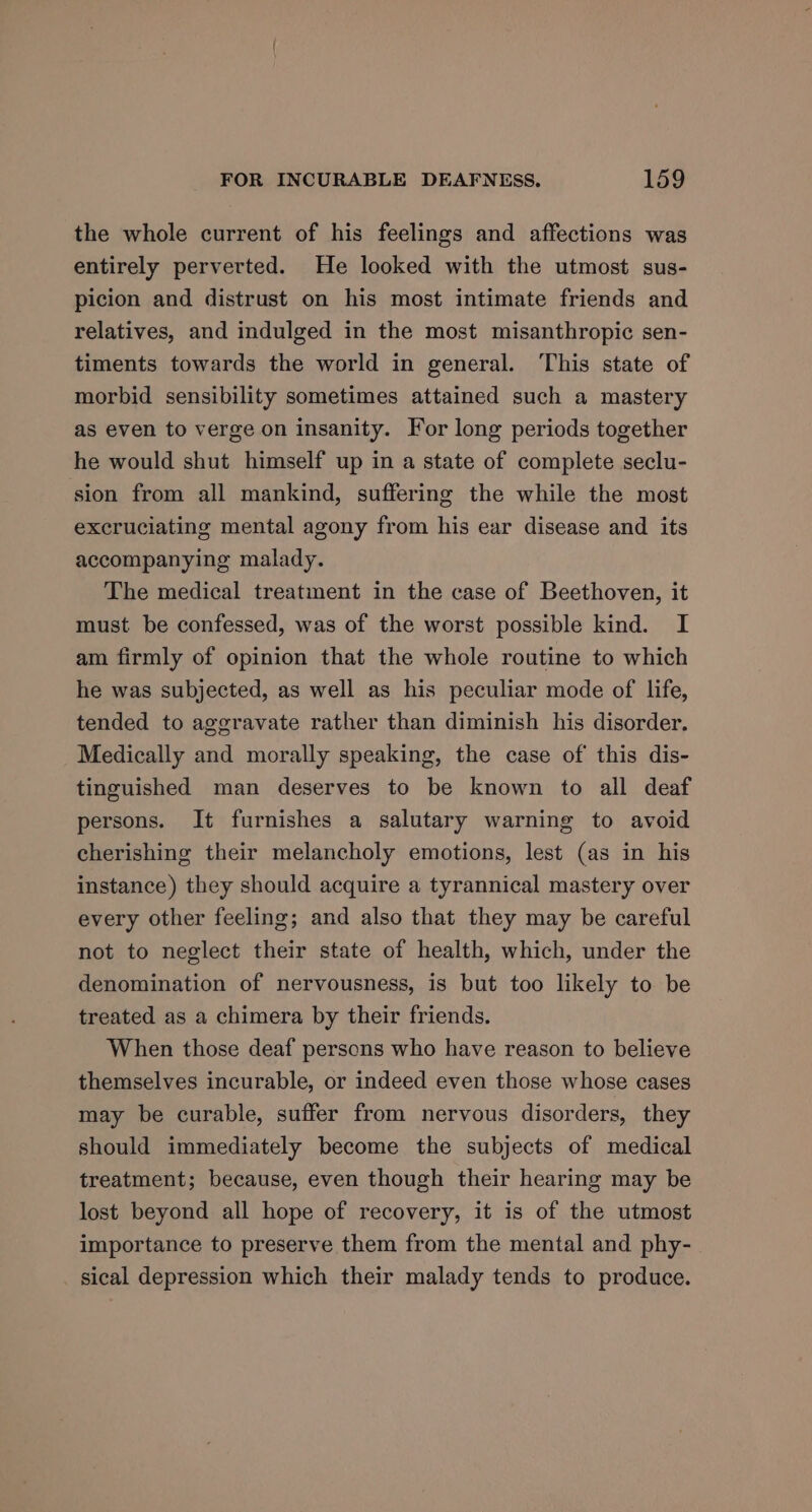 the whole current of his feelings and affections was entirely perverted. He looked with the utmost sus- picion and distrust on his most intimate friends and relatives, and indulged in the most misanthropic sen- timents towards the world in general. This state of morbid sensibility sometimes attained such a mastery as even to verge on insanity. For long periods together he would shut himself up in a state of complete seclu- sion from all mankind, suffering the while the most excruciating mental agony from his ear disease and its accompanying malady. The medical treatment in the case of Beethoven, it must be confessed, was of the worst possible kind. I am firmly of opinion that the whole routine to which he was subjected, as well as his peculiar mode of life, tended to aggravate rather than diminish his disorder. Medically and morally speaking, the case of this dis- tinguished man deserves to be known to all deaf persons. It furnishes a salutary warning to avoid cherishing their melancholy emotions, lest (as in his instance) they should acquire a tyrannical mastery over every other feeling; and also that they may be careful not to neglect their state of health, which, under the denomination of nervousness, is but too likely to be treated as a chimera by their friends. When those deaf persons who have reason to believe themselves incurable, or indeed even those whose cases may be curable, suffer from nervous disorders, they should immediately become the subjects of medical treatment; because, even though their hearing may be lost beyond all hope of recovery, it is of the utmost importance to preserve them from the mental and phy- sical depression which their malady tends to produce.