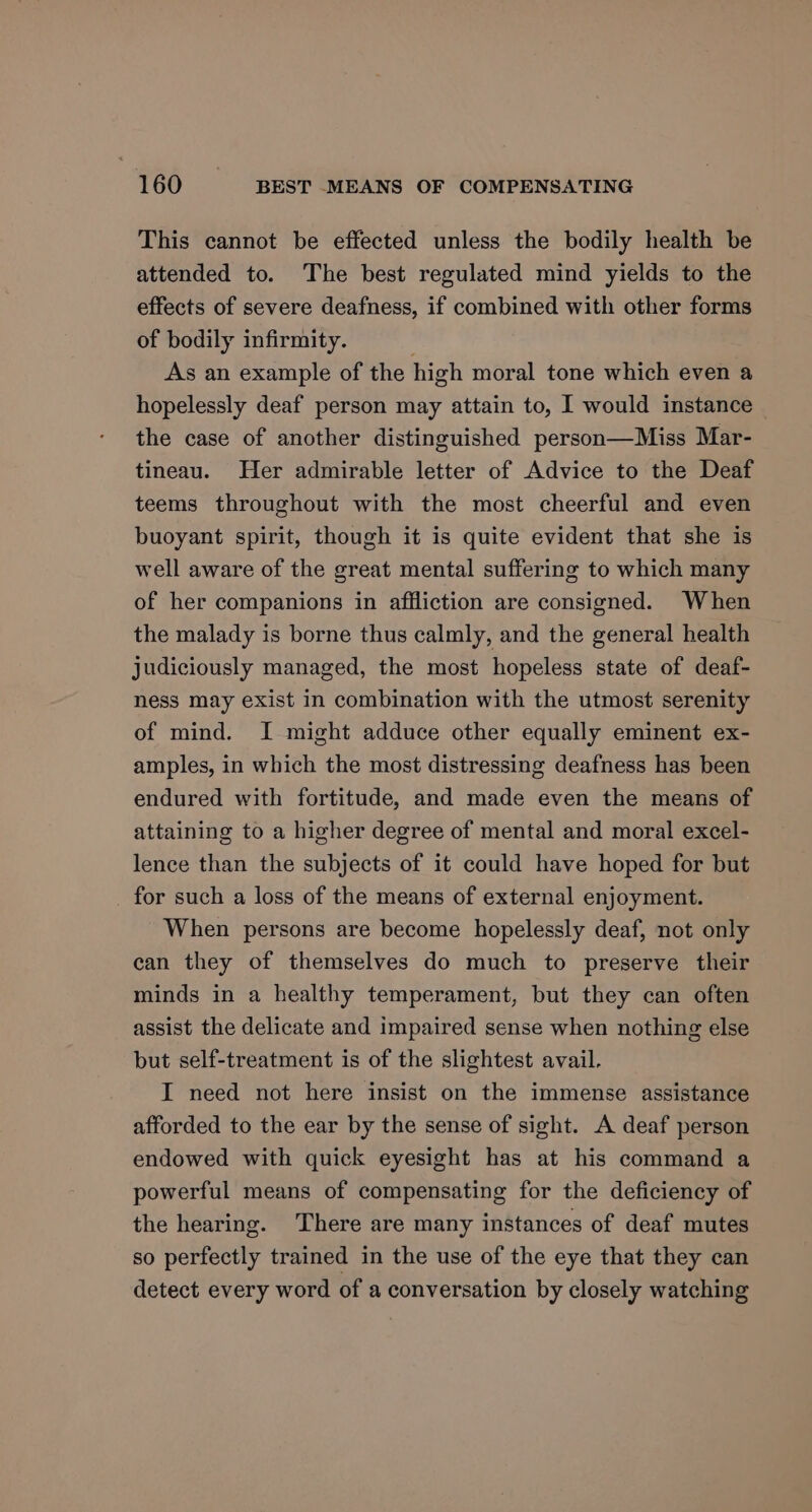 This cannot be effected unless the bodily health be attended to. The best regulated mind yields to the effects of severe deafness, if combined with other forms of bodily infirmity. ; As an example of the high moral tone which even a hopelessly deaf person may attain to, I would instance the case of another distinguished person—Miss Mar- tineau. Her admirable letter of Advice to the Deaf teems throughout with the most cheerful and even buoyant spirit, though it is quite evident that she is well aware of the great mental suffering to which many of her companions in affliction are consigned. When the malady is borne thus calmly, and the general health judiciously managed, the most hopeless state of deaf- ness may exist in combination with the utmost serenity of mind. I might adduce other equally eminent ex- amples, in which the most distressing deafness has been endured with fortitude, and made even the means of attaining to a higher degree of mental and moral excel- lence than the subjects of it could have hoped for but for such a loss of the means of external enjoyment. When persons are become hopelessly deaf, not only can they of themselves do much to preserve their minds in a healthy temperament, but they can often assist the delicate and impaired sense when nothing else but self-treatment is of the slightest avail. I need not here insist on the immense assistance afforded to the ear by the sense of sight. A deaf person endowed with quick eyesight has at his command a powerful means of compensating for the deficiency of the hearing. There are many instances of deaf mutes so perfectly trained in the use of the eye that they can detect every word of a conversation by closely watching