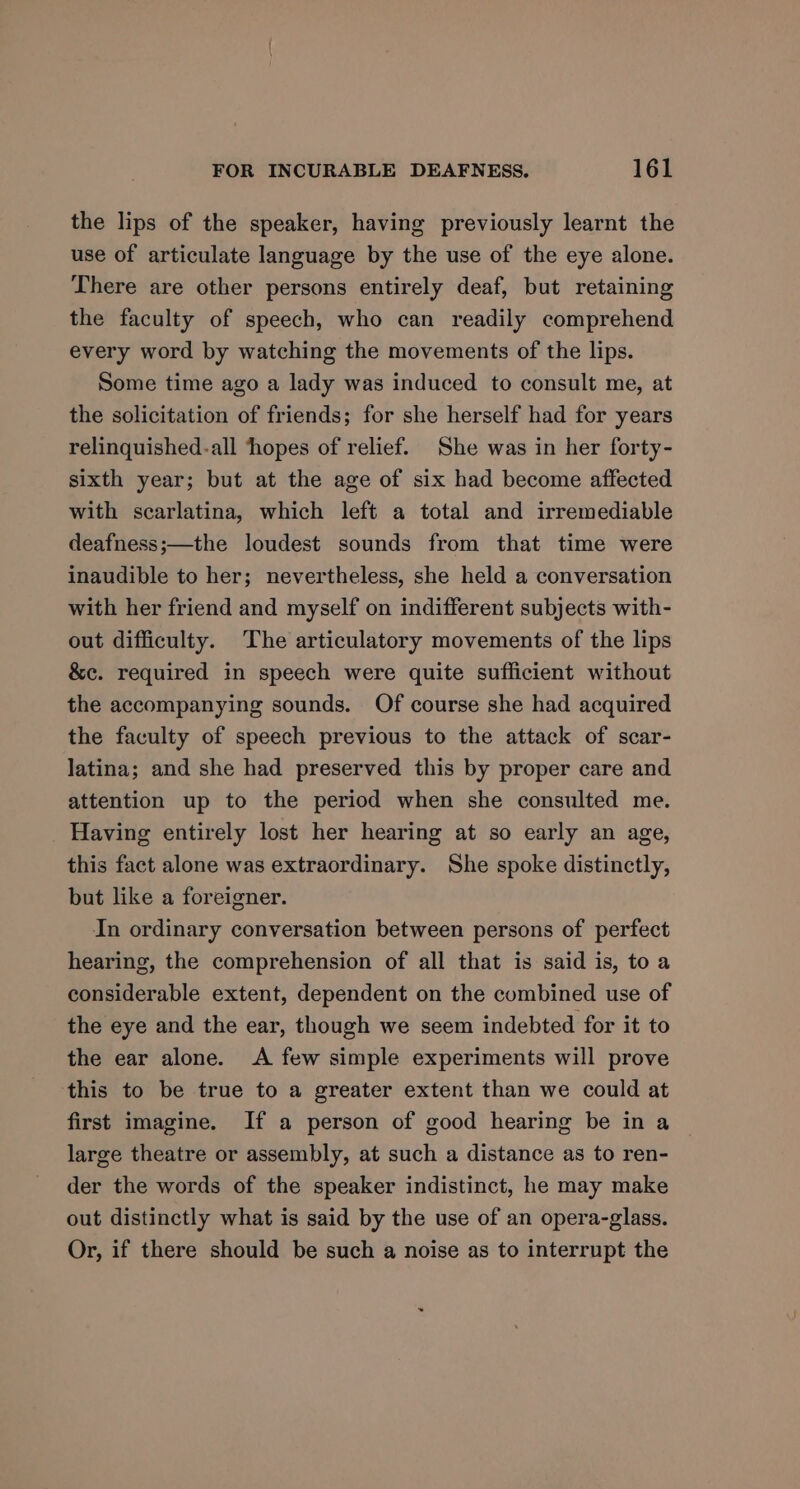 the lips of the speaker, having previously learnt the use of articulate language by the use of the eye alone. There are other persons entirely deaf, but retaining the faculty of speech, who can readily comprehend every word by watching the movements of the lips. Some time ago a lady was induced to consult me, at the solicitation of friends; for she herself had for years relinquished-all ‘hopes of relief. She was in her forty- sixth year; but at the age of six had become affected with scarlatina, which left a total and irremediable deafness;—the loudest sounds from that time were inaudible to her; nevertheless, she held a conversation with her friend and myself on indifferent subjects with- out difficulty. The articulatory movements of the lips &amp;c. required in speech were quite sufficient without the accompanying sounds. Of course she had acquired the faculty of speech previous to the attack of scar- latina; and she had preserved this by proper care and attention up to the period when she consulted me. Having entirely lost her hearing at so early an age, this fact alone was extraordinary. She spoke distinctly, but like a foreigner. In ordinary conversation between persons of perfect hearing, the comprehension of all that is said is, to a considerable extent, dependent on the combined use of the eye and the ear, though we seem indebted for it to the ear alone. A few simple experiments will prove this to be true to a greater extent than we could at first imagine. If a person of good hearing be in a large theatre or assembly, at such a distance as to ren- der the words of the speaker indistinct, he may make out distinctly what is said by the use of an opera-glass. Or, if there should be such a noise as to interrupt the
