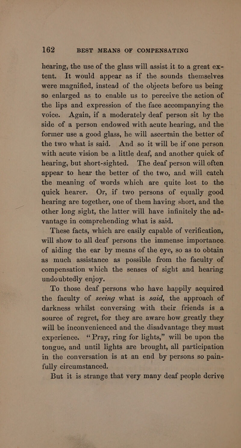 hearing, the use of the glass will assist it to a great ex- tent. It would appear as if the sounds themselves were magnified, instead of the objects before us being so enlarged as to enable us to perceive the action of the lips and expression of the face accompanying the voice. Again, if a moderately deaf person sit by the side of a person endowed with acute hearing, and the former use a good glass, he will ascertain the better of the two what is said. And so it will be if one person with acute vision be a little deaf, and another quick of hearing, but short-sighted. The deaf person will often appear to hear the better of the two, and will catch the meaning of words which are quite lost to the quick hearer. Or, if two persons of equally good hearing are together, one of them having short, and the other long sight, the latter will have infinitely the ad- vantage in comprehending what is said. These facts, which are easily capable of verification, will show to all deaf persons the immense importance. of aiding the ear by means of the eye, so as to obtain as much assistance as possible from the faculty of compensation which the senses of sight and hearing undoubtedly enjoy. To those deaf persons who have happily acquired the faculty of seeing what is said, the approach of darkness whilst conversing with their friends is a source of regret, for they are aware how greatly they will be inconvenienced and the disadvantage they must experience. “Pray, ring for lights,” will be upon the tongue, and until lights are brought, all participation in the conversation is at an end by persons so pain- fully circumstanced. But it is strange that very many deaf people derive