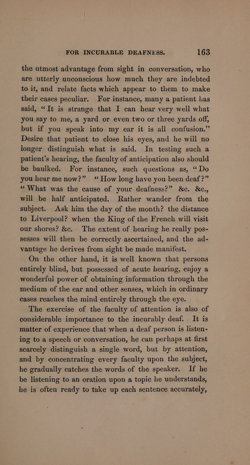 the utmost advantage from sight in conversation, who are utterly unconscious how much they are indebted to it, and relate facts which appear to them to make their cases peculiar. or instance, many a patient has said, “It is strange that I can hear very well what you say to me, a yard or even two or three yards off, but if you speak into my ear it is all confusion.” Desire that patient to close his eyes, and he will no longer distinguish what is said. In testing such a patient’s hearing, the faculty of anticipation also should be baulked. For instance, such questions as, “Do you hear me now?” “How long have you been deaf ?” ** What was the cause of your deafness?” &amp;c. &amp;c., will be half anticipated. Rather wander from the subject. Ask him the day of the month? the distance to Liverpool? when the King of the French will visit our shores? &amp;c. The extent of hearing he really pos- sesses will then be correctly ascertained, and the ad- vantage he derives from sight be made manifest. On the other hand, it is well known that persons entirely blind, but possessed of acute hearing, enjoy a wonderful power of obtaining information through the medium of the ear and other senses, which in ordinary cases reaches the mind entirely through the eye. The exercise of the faculty of attention is also of considerable importance to the incurably deaf. It is matter of experience that when a deaf person is listen- ing to a speech or conversation, he can perhaps at first scarcely distinguish a single word, but by attention, and by concentrating every faculty upon the subject, he gradually catches the words of the speaker. If he be listening to an oration upon a topic he understands, he is often ready to take up each sentence accurately,